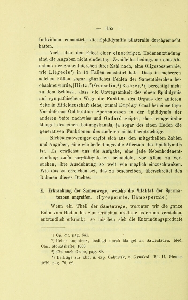 Individuen constatirt, die Epididymitis bilateralis durchgemacht hatten. Auch über den Effect einer einseitigen Hodenentzündung sind die Angaben nicht eindeutig. Zweiffellos bedingt sie eine Ab- nahme der Samenthierchen ihrer Zahl nach, eine Oligozoospermie, wie Liegeois1) in 13 Fällen constatirt hat. Dass in mehreren solchen Fällen sogar gänzliches Fehlen der Samenthierchen be- obachtet wurde, [Hirtz,2) Gosselin,3) Kehrer,4)] berechtigt nicht zu dem Schluss, dass die Unwegsamkeit des einen Epididymis auf sympathischem Wege die Funktion des Organs der anderen Seite in Mitleidenschaft ziehe, zumal Duplay 6mal bei einseitiger Vas-deferens-Obliteration Spermatozoen in der Epididymis der anderen Seite nachwies und Godard zeigte, dass congenitaler Mangel des einen Leitungskanals, ja sogar des einen Hoden die generativen Funktionen des anderen nicht beeinträchtige. Nichtsdestoweniger ergibt sich aus den mitgetheilten Zahlen und Angaben, eine wie bedeutungsvolle Affection die Epididymitis ist. Es erwächst uns die Aufgabe, eine jede Nebenhodenent- zündung aufs sorgfältigste zu behandeln, vor Allem zu ver- suchen, ihre Ausdehnung so weit wie möglich einzuschränken. Wie das zu erreichen sei, das zu beschreiben, überschreitet den Rahmen dieses Buches. E. Erkrankung der Samenwege, welche die Vitalität der Sperma- tozoen angreifen. (Pyospermie, Hämospermie.) Wenn ein Theil der Samenwege, worunter wir die ganze Bahn vom Hoden bis zum Orificium urethrae externum verstehen, entzündlich erkrankt, so mischen sich die Entzündungsproducte ‘) Op. cit. pag. 541. 2) Ueber Impotenz, bedingt durch Mangel an Samenfäden. Med. Chir. Monatshefte, 1863. 3) Cit. nach Gross, pag. 89. 4) Beiträge zur klin. u. exp. Geburtsk. u. Gynäkol. Bd. II. Giessen 1879, pag. 79, 82.