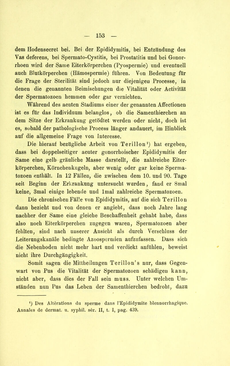 dem Hodensecret bei. Bei der Epididymitis, bei Entzündung des Vas deferens, bei Spermato-Cystitis, bei Prostatitis und bei Gonor- rhoen wird der Same Eiterkörperchen (Pyospermie) und eventuell auch Blutkörperchen (Hämospermie) führen. Von Bedeutung für die Frage der Sterilität sind jedoch nur diejenigen Processe, in denen die genannten Beimischungen die Vitalität oder Activität der Spermatozoen hemmen oder gar vernichten. Während des acuten Stadiums einer der genannten Affectionen ist es für das Individuum belanglos, ob die Samenthierchen an dem Sitze der Erkrankung getödtet werden oder nicht, doch ist es, sobald der pathologische Process länger andauert, im Hinblick auf die allgemeine Frage von Interesse. Die hierauf bezügliche Arbeit von Terillon1) hat ergeben, dass bei doppelseitiger acuter gonorrhoischer Epididymitis der Same eine gelb gräuliche Masse darstellt, die zahlreiche Eiter- körperchen, Körnchenkugeln, aber wenig oder gar keine Sperma- tozoen enthält. In 12 Fällen, die zwischen dem 10. und 90. Tage seit Beginn der Erkrankung untersucht wurden, fand er 8mal keine, 3mal einige lebende und lmal zahlreiche Spermatozoen. Die chronischen Fälle von Epididymitis, auf die sich Terillon dann bezieht und von denen er angiebt, dass noch Jahre lang nachher der Same eine gleiche Beschaffenheit gehabt habe, dass also noch Eiterkörperchen zugegen waren, Spermatozoen aber fehlten, sind nach unserer Ansicht als durch Verschluss der Leiterungskanäle bedingte Azoospermien aufzufassen. Dass sich die Nebenhoden nicht mehr hart und verdickt anfühlen, beweist nicht ihre Durchgängigkeit. Somit sagen die Mittheilungen Terillon’s nur, dass Gegen- wart von Pus die Vitalität der Spermatozoen schädigen kann, nicht aber, dass dies der Fall sein muss. Unter welchen Um- ständen nun Pus das Leben der Samenthierchen bedroht, dazu ') Des Alterations du sperme dans l’Epididymite blennorrhagique. Annales de dermat. u. syphil. sei*. II, t. I, pag. 439.