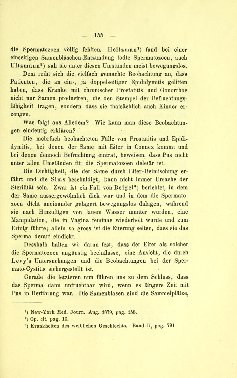 die Spermatozoen völlig fehlten. H eitzman1) fand bei einer einseitigen Samenbläschen-Entzündung todte Spermatozoen, auch Ultzmann2) sah sie unter diesen Umständen meist bewegungslos. Dem reiht sich die vielfach gemachte Beobachtung an, dass Patienten, die an ein-, ja doppelseitiger Epididymitis gelitten haben, dass Kranke mit chronischer Prostatitis und Gonorrhoe nicht nur Samen produciren, die den Stempel der Befruchtungs- fähigkeit tragen, sondern dass sie thatsächlich auch Kinder er- zeugen. Was folgt aus Alledem? Wie kann man diese Beobachtun- gen eindeutig erklären? Die mehrfach beobachteten Fälle von Prostatitis und Epidi- dymitis, bei denen der Same mit Eiter in Connex kommt und bei denen dennoch Befruchtung eintrat, beweisen, dass Pus nicht unter allen Umständen für die Spermatozoen deletär ist. Die Dichtigkeit, die der Same durch Eiter-Beimischung er- fährt und die Sims beschuldigt, kann nicht immer Ursache der Sterilität sein. Zwar ist ein Fall von Beigel3) berichtet, in dem der Same aussergewöhnlich dick war und in dem die Spermato- zoen dicht aneinander gelagert bewegungslos dalagen, während sie nach Hinzufügen von lauem Wasser munter wurden, eine Manipulation, die in Vagina feminae wiederholt wurde und zum Erfolg führte; allein so gross ist die Eiterung selten, dass sie das Sperma derart eindickt. Desshalb halten wir daran fest, dass der Eiter als solcher die Spermatozoen ungünstig beeinflusse, eine Ansicht, die durch Levy’s Untersuchungen und die Beobachtungen bei der Sper- mato-Cystitis sichergestellt ist. Gerade die letzteren nun führen uns zu dem Schluss, dass das Sperma dann unfruchtbar wird, wenn es längere Zeit mit Pus in Berührung war. Die Samenblasen sind die Sammelplätze, *) New-York Med. Journ. Aug. 1879, pag. 158. *) Op. cit. pag. 16. 3) Krankheiten des weiblichen Geschlechts. Band II, pag. 791