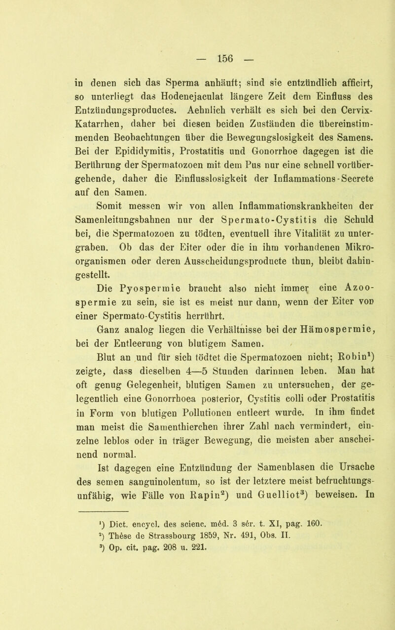 in denen sich das Sperma anhäuft; sind sie entzündlich afficirt, so unterliegt das Hodenejaculat längere Zeit dem Einfluss des Entzündungsproductes. Aehnlich verhält es sich bei den Cervix- Katarrhen, daher bei diesen beiden Zuständen die übereinstim- menden Beobachtungen über die Bewegungslosigkeit des Samens. Bei der Epididymitis, Prostatitis und Gonorrhoe dagegen ist die Berührung der Spermatozoen mit dem Pus nur eine schnell vorüber- gehende, daher die Einflusslosigkeit der Inflammations - Secrete auf den Samen. Somit messen wir von allen Inflammationskrankheiten der Samenleitungsbahnen nur der Spermato-Cystitis die Schuld bei, die Spermatozoen zu tödten, eventuell ihre Vitalität zu unter- graben. Ob das der Eiter oder die in ihm vorhandenen Mikro- organismen oder deren Ausscheidungsproducte thun, bleibt dahin- gestellt. Die Pyospermie braucht also nicht immer eine Azoo- spermie zu sein, sie ist es meist nur dann, wenn der Eiter vod einer Spermato-Cystitis herrührt. Ganz analog liegen die Verhältnisse bei der Hämospermie, bei der Entleerung von blutigem Samen. Blut an und für sich tödtet die Spermatozoen nicht; Robin1) zeigte, dass dieselben 4—5 Stunden darinnen leben. Man hat oft genug Gelegenheit, blutigen Samen zu untersuchen, der ge- legentlich eine Gonorrhoea posterior, Cystitis colli oder Prostatitis in Form von blutigen Pollutionen entleert wurde. In ihm findet man meist die Samenthierchen ihrer Zahl nach vermindert, ein- zelne leblos oder in träger Bewegung, die meisten aber anschei- nend normal. Ist dagegen eine Entzündung der Samenblasen die Ursache des semen sanguinolentum, so ist der letztere meist befruchtungs- unfähig, wie Fälle von Rapin2) und Guelliot3) beweisen. In ') Dict. encycl. des scienc. m6d. 3 s6r. t. XI, pag. 160. 2) Thöse de Strassbourg 1859, Nr. 491, Obs. II. 3) Op. cit. pag. 208 u. 221.