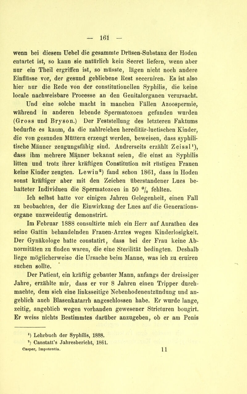 wenn bei diesem Uebel die gesammte Drlisen-Substanz der Hoden entartet ist, so kann sie natürlich kein Secret liefern, wenn aber nur ein Theil ergriffen ist, so müsste, lägen nicht noch andere Einflüsse vor, der gesund gebliebene Rest secerniren. Es ist also hier nur die Rede von der constitutioneilen Syphilis, die keine locale nachweisbare Processe an den Genitalorganen verursacht. Und eine solche macht in manchen Fällen Azoospermie, während in anderen lebende Spermatozoen gefunden wurden (Gross und Bryson.) Der Feststellung des letzteren Faktums bedurfte es kaum, da die zahlreichen hereditär-luetischen Kinder, die von gesunden Müttern erzeugt werden, beweisen, dass syphili- tische Männer zeugungsfähig sind. Andrerseits erzählt Zeissl1), dass ihm mehrere Männer bekannt seien, die einst an Syphilis litten und trotz ihrer kräftigen Constitution mit rüstigen Frauen keine Kinder zeugten. Lewin2) fand schon 1861, dass in Hoden sonst kräftiger aber mit den Zeichen überstandener Lues be- hafteter Individuen die Spermatozoen in 50 % fehlten. Ich selbst hatte vor einigen Jahren Gelegenheit, einen Fall zu beobachten, der die Einwirkung der Lues auf die Generations- organe unzweideutig demonstrirt. Im Februar 1888 consultirte mich ein Herr auf Anrathen des seine Gattin behandelnden Frauen-Arztes wegen Kinderlosigkeit. Der Gynäkologe hatte constatirt, dass bei der Frau keine Ab- normitäten zu finden waren, die eine Sterilität bedingten. Deshalb liege möglicherweise die Ursache beim Manne, was ich zu eruiren suchen sollte. Der Patient, ein kräftig gebauter Mann, anfangs der dreissiger Jahre, erzählte mir, dass er vor 8 Jahren einen Tripper durch- machte, dem sich eine linksseitige Nebenhodenentzündung und an- geblich auch Blasenkatarrh angeschlossen habe. Er wurde lange, zeitig, angeblich wegen vorhanden gewesener Stricturen bougirt. Er weiss nichts Bestimmtes darüber anzugeben, ob er am Penis *) Lehrbuch der Syphilis, 1888. Canstatt’s Jahresbericht, 1861. Casper, Impotentia. 11