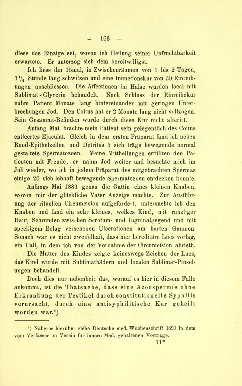 diese das Einzige sei, wovon ich Heilung seiner Unfruchtbarkeit erwartete. Er unterzog sich dem bereitwilligst. Ich Hess ihn 15mal, in Zwischenräumen von 1 bis 2 Tagen, 17a Stunde lang schwitzen und eine Inunctionskur von 30 Einreib- ungen anschliessen. Die Affectionen im Halse wurden local mit Sublimat - Glycerin behandelt. Nach Schluss der Einreibekur nahm Patient Monate lang hintereinander mit geringen Unter- brechungen Jod. Den Coitus hat er 2 Monate lang nicht vollzogen. Sein Gesammt-Befinden wurde durch diese Kur nicht alterirt. Anfang Mai brachte mein Patient sein gelegentlich des Coitus entleertes Ejaculat. Gleich in dem ersten Präparat fand ich neben Rund-Epithelzellen und Detritus 5 sich träge bewegende normal gestaltete Spermatozoen. Meine Mittheilungen erfüllten den Pa- tienten mit Freude, er nahm Jod weiter und besuchte mich im Juli wieder, wo ich in jedem Präparat des mitgebrachten Spermas einige 20 sich lebhaft bewegende Spermatozoen entdecken konnte. Anfangs Mai 1889 genas die Gattin eines kleinen Knaben, wovon mir der glückliche Vater Anzeige machte. Zur Ausführ- ung der rituellen Circumcision aufgefordert, untersuchte ich den Knaben und fand ein sehr kleines, welkes Kind, mit runzliger Haut, Schrunden zwischen Scrotum- und Inguinalgegend und mit speckigem Belag versehenen Ulcerationen am harten Gaumen. Sonach war es nicht zweifelhaft, dass hier hereditäre Lues vorlag, ein Fall, in dem ich von der Vornahme der Circumcision abrieth. Die Mutter des Kindes zeigte keineswegs Zeichen der Lues, das Kind wurde mit Sublimatbädern und localen Sublimat-Pinsel- ungen behandelt. Doch dies nur nebenbei; das, worauf es hier in diesem Falle ankommt, ist die Thatsache, dass eine Azoospermie ohne Erkrankung der Testikel durch constitutionelle Syphilis verursacht, durch eine antisyphilitische Kur geheilt worden war.1) *) Näheres hierüber siehe Deutsche med. Wochenschrift 1890 in dem vom Verfasser im Verein für innere Med. gehaltenen Vortrage. 11*