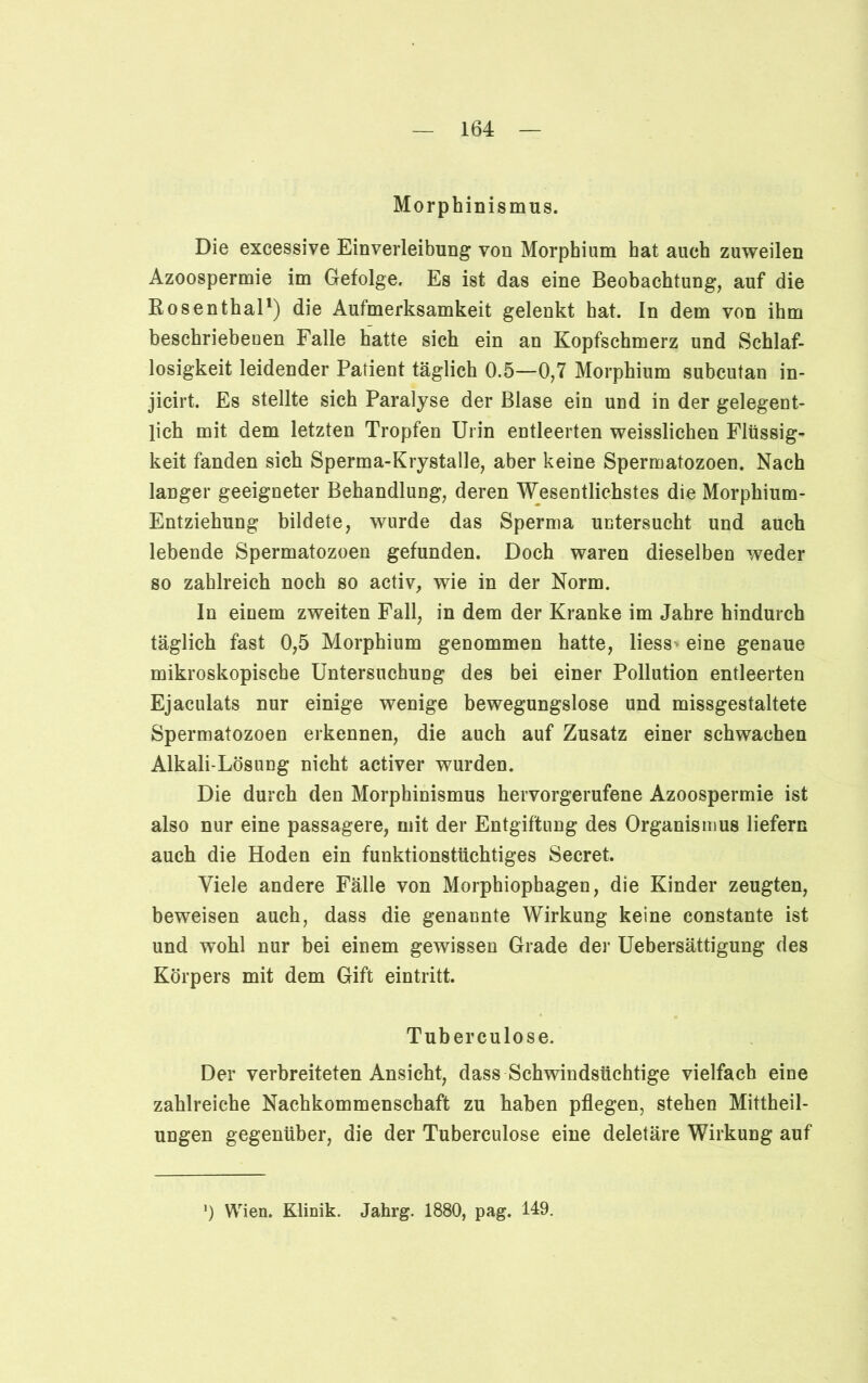 Morphinismus. Die excessive Einverleibung von Morphium hat auch zuweilen Azoospermie im Gefolge. Es ist das eine Beobachtung, auf die Rosenthal1) die Aufmerksamkeit gelenkt hat. In dem von ihm beschriebenen Falle hatte sich ein an Kopfschmerz und Schlaf- losigkeit leidender Patient täglich 0.5—0,7 Morphium subcutan in- jicirt. Es stellte sich Paralyse der Blase ein und in der gelegent- lich mit dem letzten Tropfen Urin entleerten weisslichen Flüssig- keit fanden sich Sperma-Krystalle, aber keine Spermatozoen. Nach langer geeigneter Behandlung, deren Wesentlichstes die Morphium- Entziehung bildete, wurde das Sperma untersucht und auch lebende Spermatozoen gefunden. Doch waren dieselben weder so zahlreich noch so activ, wie in der Norm. In einem zweiten Fall, in dem der Kranke im Jahre hindurch täglich fast 0,5 Morphium genommen hatte, liess> eine genaue mikroskopische Untersuchung des bei einer Pollution entleerten Ejaculats nur einige wenige bewegungslose und missgestaltete Spermatozoen erkennen, die auch auf Zusatz einer schwachen Alkali-Lösung nicht activer wurden. Die durch den Morphinismus hervorgerufene Azoospermie ist also nur eine passagere, mit der Entgiftung des Organismus liefern auch die Hoden ein funktionstüchtiges Secret. Viele andere Fälle von Morphiophagen, die Kinder zeugten, beweisen auch, dass die genannte Wirkung keine constante ist und wohl nur bei einem gewissen Grade der Uebersättigung des Körpers mit dem Gift eintritt. Tuberculose. Der verbreiteten Ansicht, dass Schwindsüchtige vielfach eine zahlreiche Nachkommenschaft zu haben pflegen, stehen Mittheil- ungen gegenüber, die der Tuberculose eine deletäre Wirkung auf ’) Wien. Klinik. Jahrg. 1880, pag. 149.