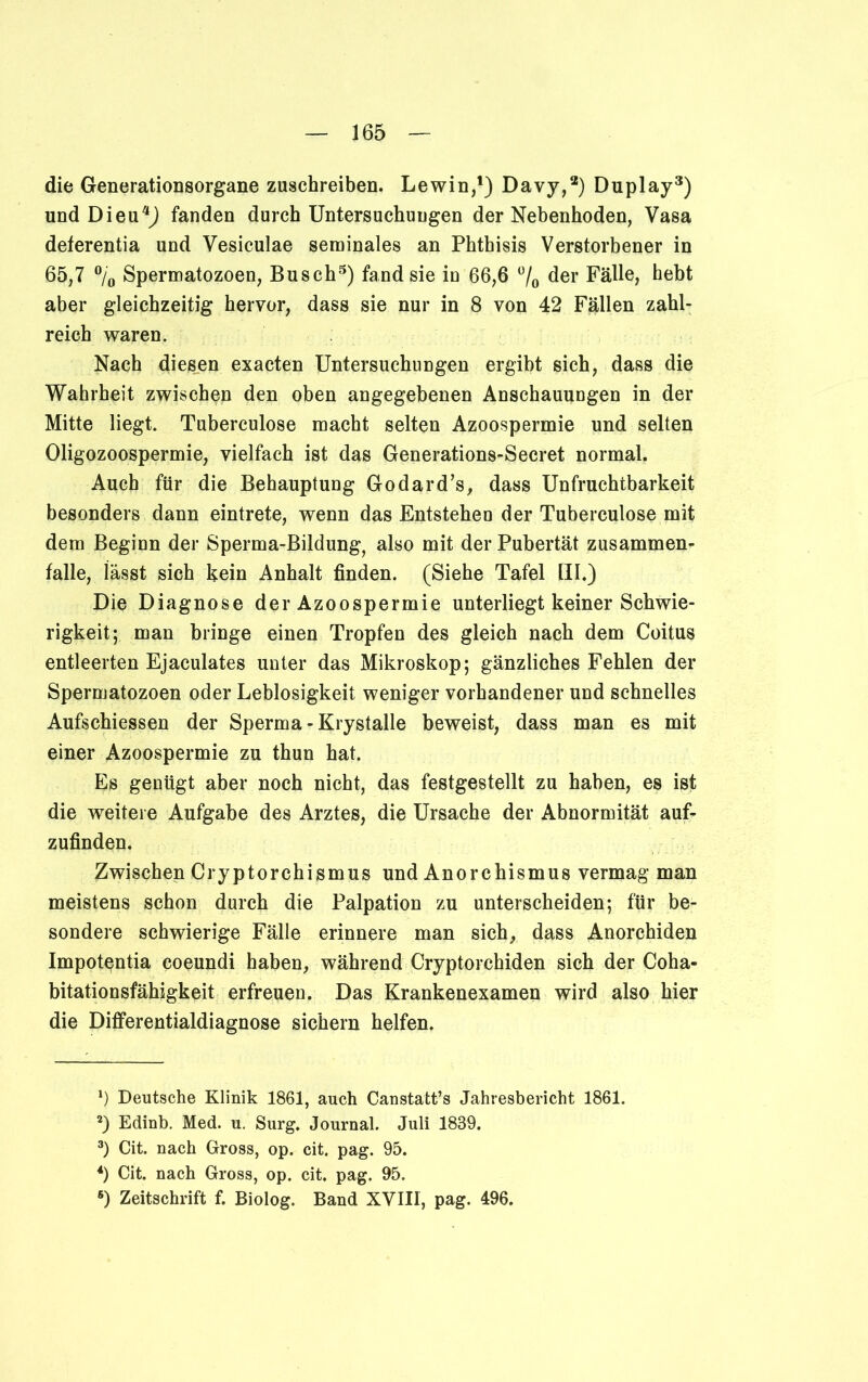 die Generationsorgane zuschreiben. Lewin,1 2) Davy,a) Duplay3) und Dieu4) fanden durch Untersuchungen der Nebenhoden, Vasa deferentia und Vesiculae seminales an Phthisis Verstorbener in 65,7 % Spermatozoen, Busch3) fand sie in 66,6 °/0 der Fälle, hebt aber gleichzeitig hervor, dass sie nur in 8 von 42 Fällen zahl- reich waren. Nach diesen exacten Untersuchungen ergibt sich, dass die Wahrheit zwischen den oben angegebenen Anschauungen in der Mitte liegt. Tuberculose macht selten Azoospermie und selten Oligozoospermie, vielfach ist das Generations-Secret normal. Auch für die Behauptung Godard’s, dass Unfruchtbarkeit besonders dann eintrete, wenn das Entstehen der Tuberculose mit dem Beginn der Sperma-Bildung, also mit der Pubertät Zusammen- falle, lässt sich kein Anhalt finden. (Siehe Tafel UI.) Die Diagnose der Azoospermie unterliegt keiner Schwie- rigkeit; man bringe einen Tropfen des gleich nach dem Coitus entleerten Ejaculates unter das Mikroskop; gänzliches Fehlen der Spermatozoen oder Leblosigkeit weniger vorhandener und schnelles Aufschiessen der Sperma-Krystalle beweist, dass man es mit einer Azoospermie zu thun hat. Es genügt aber noch nicht, das festgestellt zu haben, es ist die weitere Aufgabe des Arztes, die Ursache der Abnormität auf- zufinden. Zwischen Cryptorchismus und Anorchismus vermag man meistens schon durch die Palpation zu unterscheiden; für be- sondere schwierige Fälle erinnere man sich, dass Anorchiden Impotentia coeundi haben, während Cryptorchiden sich der Coha- bitationsfähigkeit erfreuen. Das Krankenexamen wird also hier die Differentialdiagnose sichern helfen. *) Deutsche Klinik 1861, auch Canstatt’s Jahresbericht 1861. 2) Edinb. Med. u. Surg. Journal. Juli 1839. 3) Cit. nach Gross, op. cit. pag. 95. 4) Cit. nach Gross, op. cit. pag. 95. 6) Zeitschrift f. Biolog. Band XVIII, pag. 496.