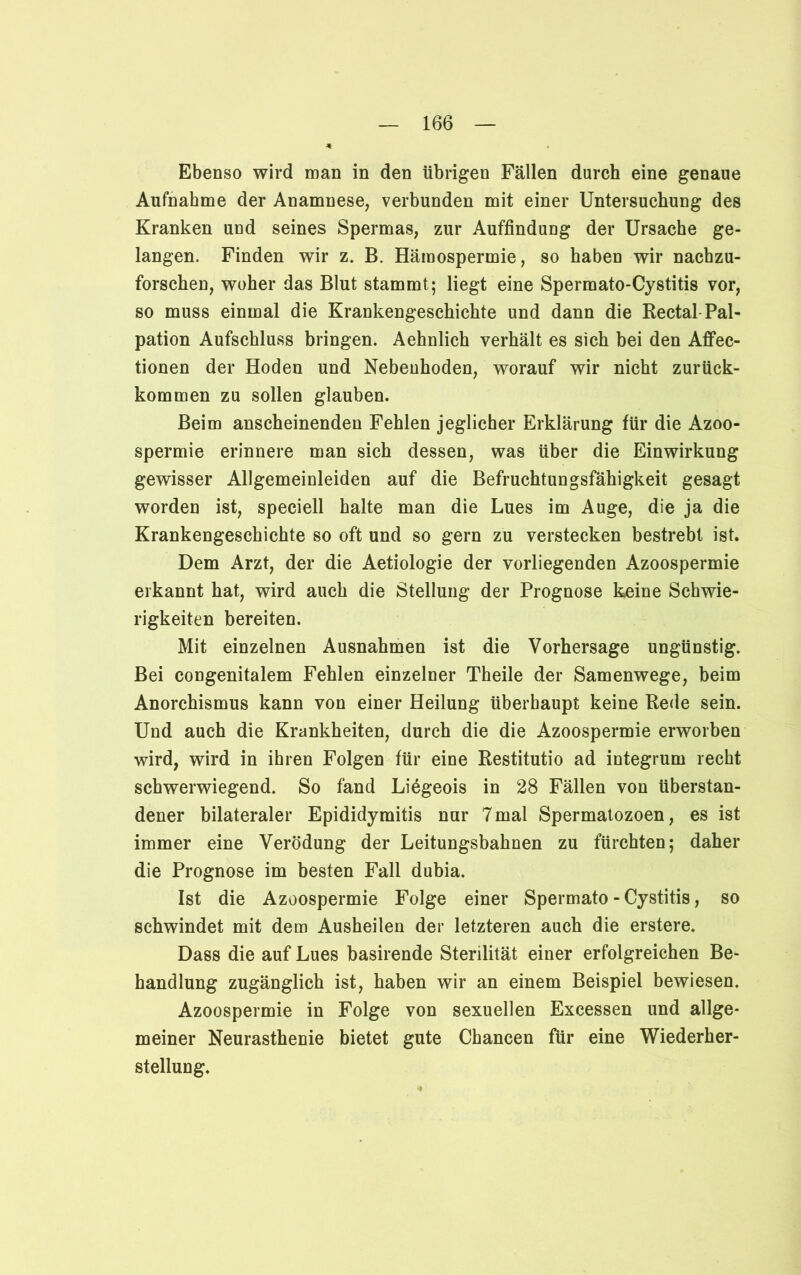 Ebenso wird man in den übrigen Fällen durch eine genaue Aufnahme der Anamnese, verbunden mit einer Untersuchung des Kranken und seines Spermas, zur Auffindung der Ursache ge- langen, Finden wir z. B. Hämospermie, so haben wir nacbzu- forschen, woher das Blut stammt; liegt eine Spermato-Cystitis vor, so muss einmal die Krankengeschichte und dann die Rectal Pal- pation Aufschluss bringen. Aehnlich verhält es sich bei den Afifec- tionen der Hoden und Nebenhoden, worauf wir nicht zurück- kommen zu sollen glauben. Beim anscheinenden Fehlen jeglicher Erklärung für die Azoo- spermie erinnere man sich dessen, was über die Einwirkung gewisser Allgemeinleiden auf die Befruchtungsfähigkeit gesagt worden ist, speciell halte man die Lues im Auge, die ja die Krankengeschichte so oft und so gern zu verstecken bestrebt ist. Dem Arzt, der die Aetiologie der vorliegenden Azoospermie erkannt hat, wird auch die Stellung der Prognose keine Schwie- rigkeiten bereiten. Mit einzelnen Ausnahmen ist die Vorhersage ungünstig. Bei congenitalem Fehlen einzelner Theile der Samenwege, beim Anorchismus kann von einer Heilung überhaupt keine Rede sein. Und auch die Krankheiten, durch die die Azoospermie erworben wird, wird in ihren Folgen für eine Restitutio ad integrum recht schwerwiegend. So fand Liögeois in 28 Fällen von überstan- dener bilateraler Epididymitis nur 7 mal Spermatozoen, es ist immer eine Verödung der Leitungsbahnen zu fürchten; daher die Prognose im besten Fall dubia. Ist die Azoospermie Folge einer Spermato - Cystitis, so schwindet mit dem Ausheilen der letzteren auch die erstere. Dass die auf Lues basirende Sterilität einer erfolgreichen Be- handlung zugänglich ist, haben wir an einem Beispiel bewiesen. Azoospermie in Folge von sexuellen Excessen und allge- meiner Neurasthenie bietet gute Chancen für eine Wiederher- stellung.