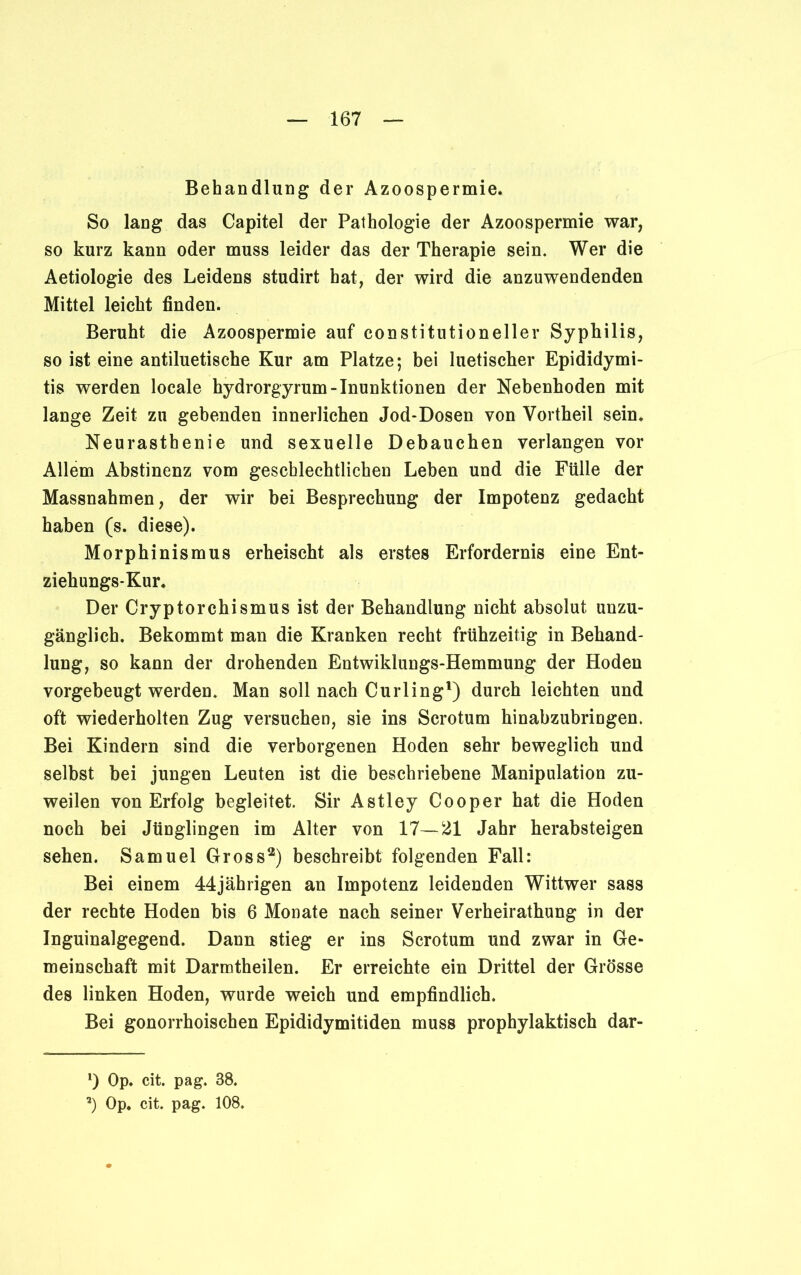 Behandlung der Azoospermie. So lang das Capitel der Pathologie der Azoospermie war, so kurz kann oder muss leider das der Therapie sein. Wer die Aetiologie des Leidens studirt hat, der wird die anzuwendenden Mittel leicht finden. Beruht die Azoospermie auf constitutioneller Syphilis, so ist eine antiluetische Kur am Platze; bei luetischer Epididymi- tis werden locale hydrorgyrum-Inunktionen der Nebenhoden mit lange Zeit zu gebenden innerlichen Jod-Dosen von Vortheil sein. Neurasthenie und sexuelle Debauchen verlangen vor Allem Abstinenz vom geschlechtlichen Leben und die Fülle der Massnahmen, der wir bei Besprechung der Impotenz gedacht haben (s. diese). Morphinismus erheischt als erstes Erfordernis eine Ent- ziehungs-Kur. Der Cryptorchismus ist der Behandlung nicht absolut unzu- gänglich. Bekommt man die Kranken recht frühzeitig in Behand- lung, so kann der drohenden Entwiklungs-Hemmung der Hoden vorgebeugt werden. Man soll nach Curling1) durch leichten und oft wiederholten Zug versuchen, sie ins Scrotum hinabzubringen. Bei Kindern sind die verborgenen Hoden sehr beweglich und selbst bei jungen Leuten ist die beschriebene Manipulation zu- weilen von Erfolg begleitet. Sir Astley Cooper hat die Hoden noch bei Jünglingen im Alter von 17—21 Jahr herabsteigen sehen. Samuel Gross2) beschreibt folgenden Fall: Bei einem 44jährigen an Impotenz leidenden Wittwer sass der rechte Hoden bis 6 Monate nach seiner Verheirathung in der Inguinalgegend. Dann stieg er ins Scrotum und zwar in Ge- meinschaft mit Darmtheilen. Er erreichte ein Drittel der Grösse des linken Hoden, wurde weich und empfindlich. Bei gonorrhoischen Epididymitiden muss prophylaktisch dar- *) Op. cit. pag. 88. a) Op. cit. pag. 108.