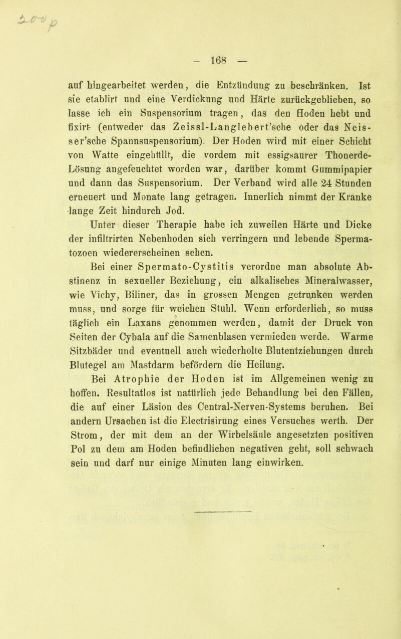 auf hingearbeitet werden, die Entzündung zu beschränken. Ist sie etablirt und eine Verdickung und Härte zurückgeblieben, so lasse ich ein Suspensorium tragen, das den Hoden hebt und fixirt- (entweder das Zeissl-Langlebert’sche oder das Neis- ser’sche Spannsuspensorium). Der Hoden wird mit einer Schicht von Watte eingehüllt, die vordem mit essigsaurer Thonerde- Lösung angefeuchtet worden war, darüber kommt Gummipapier und dann das Suspensorium. Der Verband wird alle 24 Stunden erneuert und Monate lang getragen. Innerlich nimmt der Kranke lange Zeit hindurch Jod. Unter dieser Therapie habe ich zuweilen Härte und Dicke der infiltrirten Nebenhoden sich verringern und lebende Sperma- tozoen wiedererscheinen sehen. Bei einer Spermato-Cystitis verordne man absolute Ab- stinenz in sexueller Beziehung, ein alkalisches Mineralwasser, wie Vichy, Biliner, das in grossen Mengen getrunken werden muss, und sorge für weichen Stuhl. Wenn erforderlich, so muss täglich ein Laxans genommen werden, damit der Druck von Seiten der Cybala auf die Samenblasen vermieden werde. Warme Sitzbäder und eventuell auch wiederholte Blutentziehungen durch Blutegel am Mastdarm befördern die Heilung. Bei Atrophie der Hoden ist im Allgemeinen wenig zu hoffen. Resultatlos ist natürlich jede Behandlung hei den Fällen, die auf einer Läsion des Central-Nerven-Systems beruhen. Bei andern Ursachen ist die Electrisirung eines Versuches werth. Der Strom, der mit dem an der Wirbelsäule angesetzten positiven Pol zu dem am Hoden befindlichen negativen geht, soll schwach sein und darf nur einige Minuten lang einwirken.