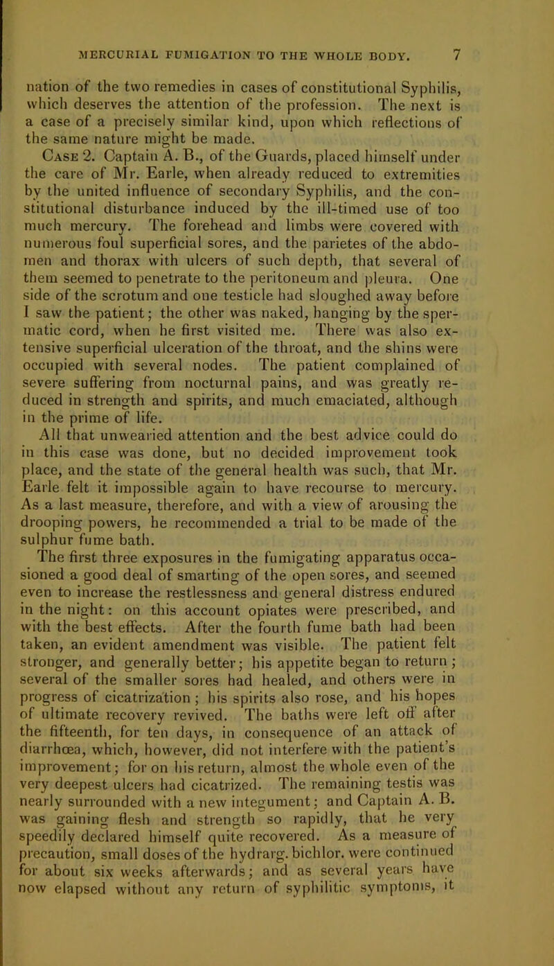 nation of the two remedies in cases of constitutional Syphilis, which deserves the attention of the profession. The next is a case of a precisely similar kind, upon which reflections of the same nature might be made. Case 2. Captain A. B., of the Guards, placed himself under the care of Mr. Earle, when already reduced to extremities by the united influence of secondary Syphilis, and the con- stitutional disturbance induced by the ill-timed use of too much mercury. The forehead and limbs were covered with numerous foul superficial sores, and the parietes of the abdo- men and thorax with ulcers of such depth, that several of them seemed to penetrate to the peritoneum and pleura. One side of the scrotum and one testicle had sloughed away before I saw the patient; the other was naked, hanging by the sper- matic cord, when he first visited me. There was also ex- tensive superficial ulceration of the throat, and the shins were occupied with several nodes. The patient complained of severe suffering from nocturnal pains, and was greatly re- duced in strength and spirits, and much emaciated, although in the prime of life. All that unwearied attention and the best advice could do in this case was done, but no decided improvement took place, and the state of the general health was such, that Mr. Earle felt it impossible again to have recourse to mercury. As a last measure, therefore, and with a view of arousing the drooping powers, he recommended a trial to be made of the sulphur fume bath. The first three exposures in the fumigating apparatus occa- sioned a good deal of smarting of the open sores, and seemed even to increase the restlessness and general distress endured in the night: on this account opiates were prescribed, and with the best effects. After the fourth fume bath had been taken, an evident amendment was visible. The patient felt stronger, and generally better; his appetite began to return ; several of the smaller sores had healed, and others were in progress of cicatrization ; his spirits also rose, and his hopes of ultimate recovery revived. The baths were left off after the fifteenth, for ten days, in consequence of an attack of diarrhoea, which, however, did not interfere with the patient’s improvement; for on his return, almost the whole even of the very deepest ulcers had cicatrized. The remaining testis was nearly surrounded with a new integument; and Captain A. B. was gaining flesh and strength so rapidly, that he very speedily declared himself quite recovered. As a measure of precaution, small doses of the hydrarg. bichlor. were continued for about six weeks afterwards; and as several years have now elapsed without any return of syphilitic symptoms, it