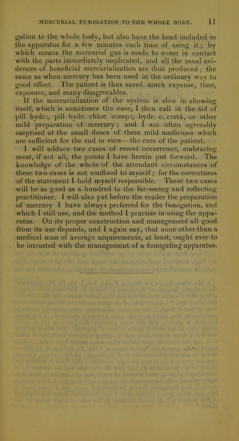 gation to the whole body, but also have the bead included in the apparatus for a few minutes each time of using it; by which means the mercurial gas is made to come in contact with the parts immediately implicated, and all the usual evi- dences of beneficial mercurialization are thus produced ; the same as when mercury has been used in the ordinary way to good effect. The patient is thus saved much expense, time, exposure, and many disagreeables. If the mercurialization of the system is slow in showing itself, which is sometimes the case, 1 then call in the aid of pill hydr:, pill hydr. chlor. comp:, hydr. c. cretfi., or other mild preparation of mercury; and I am often agreeably surprised at the small doses of these mild medicines which are sufficient for the end in view—the cure of the patient. I will adduce two cases of recent occurrence, embracing most, if not all, the points I have herein put forward. The knowledge of the whole of the attendant circumstances of these two cases is not confined to myself; for the correctness of the statement I hold myself responsible. These two cases will be as good as a hundred to the far-seeing and reflecting practitioner. 1 will also put before the reader the preparation of mercury I have always preferred for the fumigation, and which I still use, and the method I practise in using the appa- ratus. On its proper construction and management all good from its use depends, and I again say, that none other than a medical man of average acquirements, at least, ought ever to be intrusted with the management of a fumigating apparatus.