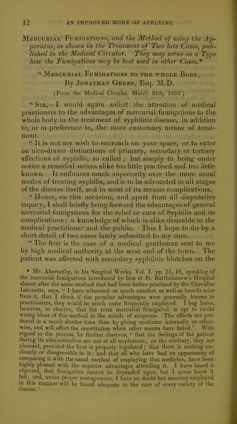 Mercurial Fumigations, and the Method of using the Ap- paratus, as shown in the Treatment of Two late Cases, pub- lished in the Medical Circular. They may serve as a Type how the Fumigations may be best used in other Cases.* “ Mercurial Fumigations to the whole Body, By Jonathan Green, Esq. M.D. (From the Medical Circular, March 21th, 1852 ) “Sir,—I would again solicit the attention of medical practioners to the advantages of mercurial fumigations to the whole body in the treatment of syphilitic disease, in addition to, or in preference to, the more customary means of treat- ment. “ It is not my wish to encroach on your space, or to enter on nice-drawn distinctions of primary, secondary or tertiary affections of syphilis, so called ; but simply to bring under notice a remedial means alike too little practised and too little known. It embraces much superiority over the more usual modes of treating syphilis, and is to be advocated in all stages of the disease itself, and in most of its serious complications. “Hence, on this occasion, and apart from all disputative inquiry, 1 shall briefly bring forward the advantages of general mercurial fumigations for the relief or cure of Syphilis and its complications; a knowledge of which is alike desirable to the medical practitioner and the public. This 1 hope to do by a short detail of two cases lately submitted to my care. “ The first is the case of a medical gentleman sent to me by high medical authority at the west end of the town. The patient was affected with secondary syphilitic blotches on the * Mr. Abernetliy, in his Surgical Works, Vol. I. pp. 15, 16, speaking of the mercurial fumigations introduced by him at St. Bartholomew’s Hospital almost after the same method that had been before practised by the Chevalier Lalonette, says, “ I have witnessed so much comfort as well as benefit arise from it, that I think if the peculiar advantages were generally known to practitioners, they would be much more frequently employed. I beg leave, however, to observe, that the term mercurial fumigation is apt to excite wrong ideas of this method in the minds of surgeons. The effects are pro- duced in a much shorter time than by giving medicine internally or other- wise, and will affect the constitution when other means have failed.” With regard to- the process, he further observes, “ that the feelings of the patient during its administration are not at all unpleasant; on the contrary, they are pleasant, provided the heat is properly regulated ; that there is nothing un- cleanly or disagreeable in it; and that all who have had an opportunity of comparing it with the usual method of employing that medicine, have been highly pleased with the superior advantages attending it. I have heard it objected, that fumigation cannot be depended upon, but I never knew it fail; and, under proper management, I have no doubt but mercury employed in this manner will be found adequate to the cure of every variety of the disease.”