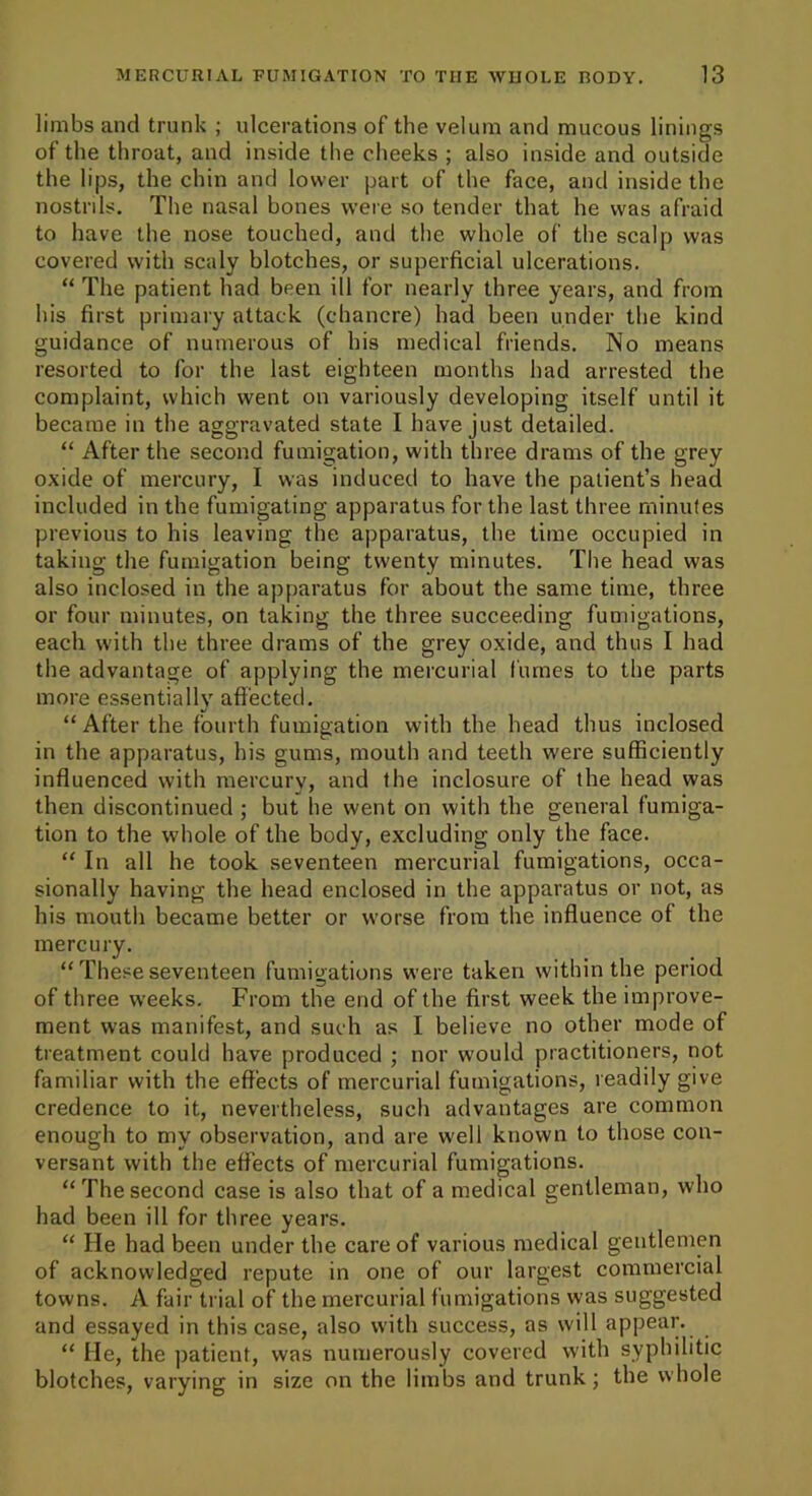 limbs and trunk ; ulcerations of the velum and mucous linings of the throat, and inside the cheeks ; also inside and outside the lips, the chin and lower part of the face, and inside the nostrils. The nasal bones were so tender that he was afraid to have the nose touched, and the whole of the scalp was covered with scaly blotches, or superficial ulcerations. “ The patient had been ill for nearly three years, and from his first primary attack (chancre) had been under the kind guidance of numerous of his medical friends. No means resorted to for the last eighteen months had arrested the complaint, which went on variously developing itself until it became in the aggravated state I have just detailed. “ After the second fumigation, with three drams of the grey oxide of mercury, I was induced to have the patient’s head included in the fumigating apparatus for the last three minutes previous to his leaving the apparatus, the time occupied in taking the fumigation being twenty minutes. The head was also inclosed in the apparatus for about the same time, three or four minutes, on taking the three succeeding fumigations, each with the three drams of the grey oxide, and thus I had the advantage of applying the mercurial fumes to the parts more essentially affected. “ After the fourth fumigation with the head thus inclosed in the apparatus, his gums, mouth and teeth were sufficiently influenced with mercury, and the inclosure of the head was then discontinued ; but lie went on with the general fumiga- tion to the whole of the body, excluding only the face. “ In all he took seventeen mercurial fumigations, occa- sionally having the head enclosed in the apparatus or not, as his mouth became better or worse from the influence of the mercury. “ These seventeen fumigations were taken within the period of three weeks. From the end of the first week the improve- ment was manifest, and such as I believe no other mode of treatment could have produced ; nor would practitioners, not familiar with the effects of mercurial fumigations, readily give credence to it, nevertheless, such advantages are common enough to my observation, and are well known to those con- versant with the effects of mercurial fumigations. “Thesecond case is also that of a medical gentleman, who had been ill for three years. “ He had been under the care of various medical gentlemen of acknowledged repute in one of our largest commercial towns. A fair trial of the mercurial fumigations was suggested and essayed in this case, also with success, as will appear. “ He, the patient, was numerously covered with syphilitic blotches, varying in size on the limbs and trunk; the whole