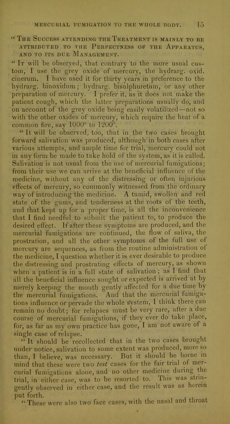 “ Tiie Success attending the Treatment is mainly to be ATTRIBUTED TO THE PERFECTNESS OP THE APPARATUS, AND TO ITS DUE MANAGEMENT. “ It will be observed, that contrary to the more usual cus- tom, I use the grey oxide of’ mercury, the hydrarg. oxid. cinerum. I have used it for thirty years in preference to the hydrarg. binoxidum; hydrarg. bisulphuretum, or any other preparation of mercury. I prefer it, as it does not make the patient cough, which the latter preparations usually do, and on account of the grey oxide being easily volatilized—not so with the other oxides of mercury, which require the heat of a common fire, say 1000° to 1200°. “ It will be observed, too, that in the two cases brought forward salivation was produced, although in both cases after various attempts, and ample time for trial, mercury could not in any form be made to take hold of the system, as it is called. Salivation is not usual from the use of mercurial fumigations; from their use we can arrive at the beneficial influence of the medicine, without any of the distressing or often injurious effects of mercury, so commonly witnessed from the ordinary way of introducing the medicine. A tumid, swollen and red state of the gums, and tenderness at the roots of the teeth, and that kept up for a proper time, is all the inconvenience that I find needful to submit the patient to, to produce the desired effect. If after these symptoms are produced, and the mercurial fumigations are continued, the flow of saliva, the prostration, and all the other symptoms of the full use of mercury are sequences, as from the routine administration ol the medicine, I question whether it is ever desirable to produce the distressing and prostrating effects of mercury, as shown when a patient is in a full state of salivation ; as I find that all the beneficial influence sought or expected is arrived at by merely keeping the mouth gently affected for a due time by the mercurial fumigations. And that the mercurial fumiga- tions influence or pervade the whole System, I think there can remain no doubt; for relapses must be very rare, after a due course of mercurial fumigations, if they ever do take place, for, as far as my own practice has gone, I am not aware of a single case of relapse. “ It should be recollected that in the two cases brought under notice, salivation to some extent was produced, more so than, I believe, was necessary. But it should be borne in mind that these were two test cases for the fair trial of mei- curial fumigations alone, and no other medicine during the trial, in either case, was to be resorted to. Ibis was stiin- gently observed in either case, and the result was as heiein put forth. “These were also two face cases, with the nasal and throat