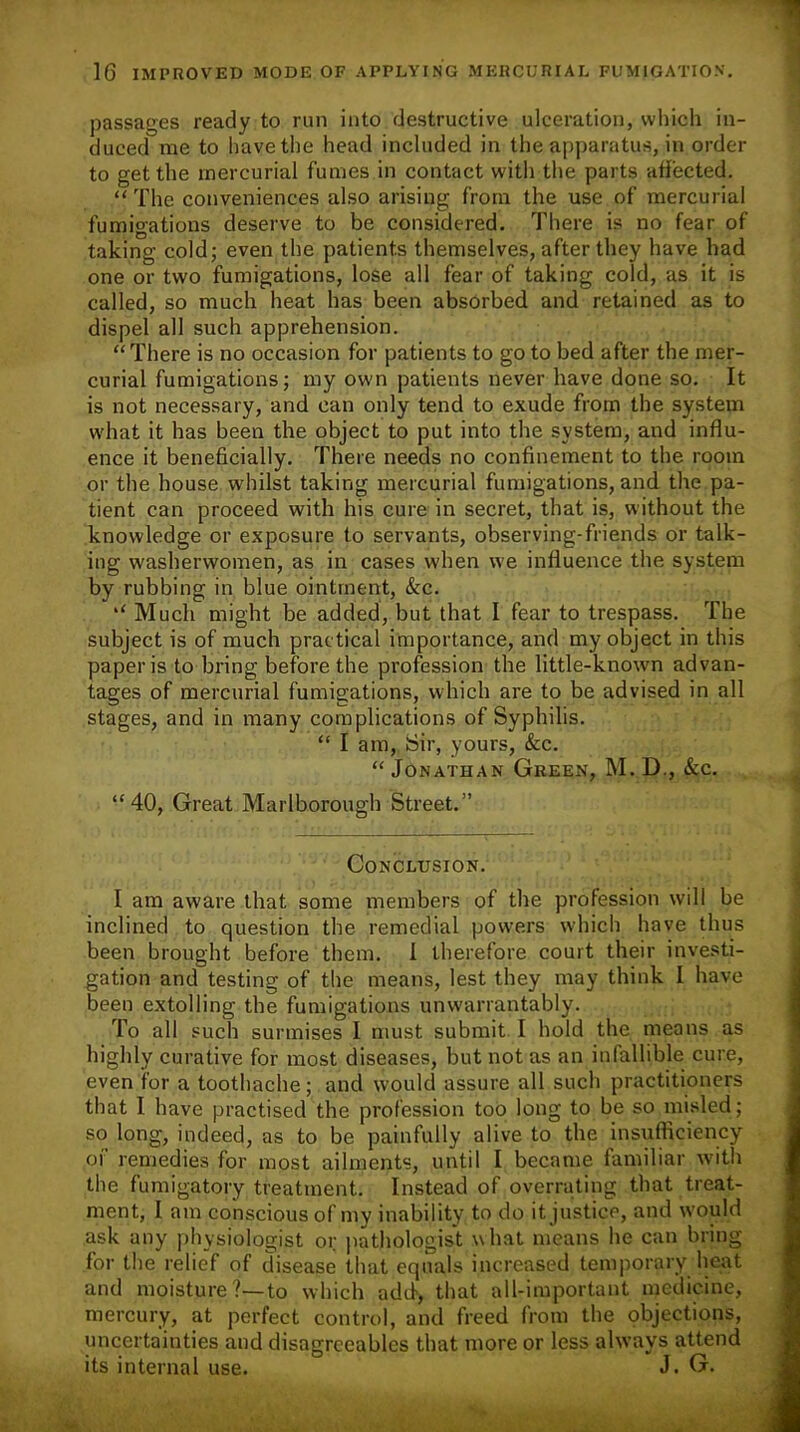 1G IMPROVED MODE OF APPLYING MERCURIAL FUMIGATION. passages ready to run into destructive ulceration, which in- duced me to have the head included in the. apparatus, in order to get the mercurial fumes in contact with the parts affected. “ The conveniences also arising from the use of mercurial fumigations deserve to be considered. There is no fear of taking cold; even the patients themselves, after they have had one or two fumigations, lose all fear of taking cold, as it is called, so much heat has been absorbed and retained as to dispel all such apprehension. “There is no occasion for patients to go to bed after the mer- curial fumigations; my own patients never have done so. It is not necessary, and can only tend to exude from the system what it has been the object to put into the system, and influ- ence it beneficially. There needs no confinement to the room or the house whilst taking mercurial fumigations, and the pa- tient can proceed with his cure in secret, that is, without the knowledge or exposure to servants, observing-friends or talk- ing washerwomen, as in cases when we influence the system by rubbing in blue ointment, &c. “ Much might be added, but that I fear to trespass. The subject is of much practical importance, and my object in this paper is to bring before the profession the little-known advan- tages of mercurial fumigations, which are to be advised in all stages, and in many complications of Syphilis. “ I am, Sir, yours, &c. “ Jonathan Green, M. D., &c. “40, Great Marlborough Street.” Conclusion. I am aware that some members of the profession will be inclined to question the remedial powers which have thus been brought before them. 1 therefore court their investi- gation and testing of the means, lest they may think I have been extolling the fumigations unwarrantably. To all such surmises I must submit I hold the means as highly curative for most diseases, but not as an infallible cure, even for a toothache; and would assure all such practitioners that I have practised the profession too long to be so misled; so long, indeed, as to be painfully alive to the insufficiency of remedies for most ailments, until I became familiar with the fumigatory treatment. Instead of overrating that treat- ment, 1 am conscious of my inability to do it justice, and would ask any physiologist or pathologist what means he can bring for the relief of disease that equals increased temporary heat and moisture?—to which add, that all-important medicine, mercury, at perfect control, and freed from the objections, uncertainties and disagreeables that more or less always attend its internal use. J. G.