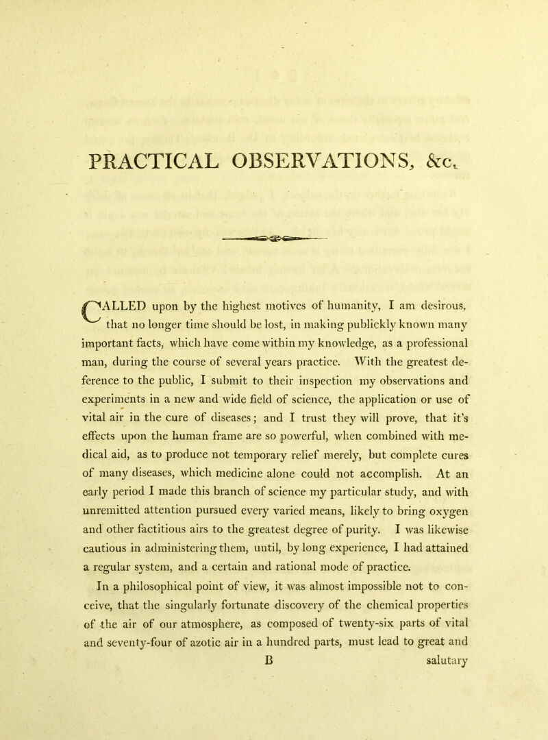 PRACTICAL OBSERVATIONS, &c. lLLED upon by the highest motives of humanity, I am desirous. that no longer time should be lost, in making publickly known many important facts, which have come within my knoAvledge, as a professional man, during the course of several years practice. With the greatest de- ference to the public, I submit to their inspection my observations and experiments in a new and wide held of science, the application or use of vital air in the cure of diseases; and I trust they will prove, that it’s effects upon the human frame are so powerful, when combined with me- dical aid, as to produce not temporary relief merely, but complete cures of many diseases, which medicine alone could not accomplish. At an early period I made this branch of science my particular study, and with unremitted attention pursued every varied means, likely to bring oxygen and other factitious airs to the greatest degree of purity. I was likewise cautious in administering them, until, by long experience, I had attained a regular system, and a certain and rational mode of practice. In a philosophical point of view, it was almost impossible not to con- ceive, that the singularly fortunate discovery of the chemical properties of the air of our atmosphere, as composed of twenty-six parts of vital and seventy-four of azotic air in a hundred parts, must lead to great and B salutary