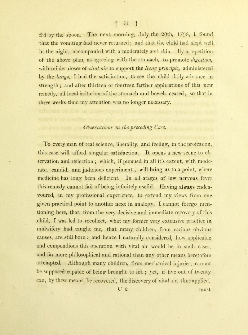 fed by the spoon. The next morning, July the 20th, 179S, I found that the vomiting had never returned; and that the child had slept well in the night, accompanied with a moderately soft skin. By a repetition of the above plan, as agreeing with tiie stomach, to promote digestion, with milder doses o?’vital air to support the livng principle, administered by the lungs, I had the satisfaction, to see the child daily advance in strength ; and after thirteen or fourteen farther applications of this ne^7 remedy, all local irritation of the stomach and bowels ceased ; so that in three weeks time my attention v/as no longer necessary. Observations on the preceding Case, To every man of real science, liberality, and feeling, in the profession, this case will afford singular satisfaction. It opens a new scene to ob- servation and reflection; which, if pursued in all it’s extent, with mode- rate, candid, and judicious experiments, will bring us to a point, where medicine has long been deficient. In all stages of low nervous fever this remedy cannot fail of being infinitely useful. Having always endea- voured, in my professional experience, to extend my views from one- given practical point to another next in analogy, I cannot forego men- tioning here, that, from the very decisive and immediate recovery of this child, I was led to recollect, what my former very extensive practice in midwifery had taught me, that many children, from various obvious causes, are still born : and hence I naturally considered, how aj)plicable and compendious this operation with vital air would be In such cases, and far more philosophical and rational than any other means heretofoi e attempted. Although many children, from mechanical injuries, cannot be supposed capable of being brought to life; yet, if fiv^e out of twenty can, by these means, be recovered, the discovery of vital air, thus applied,