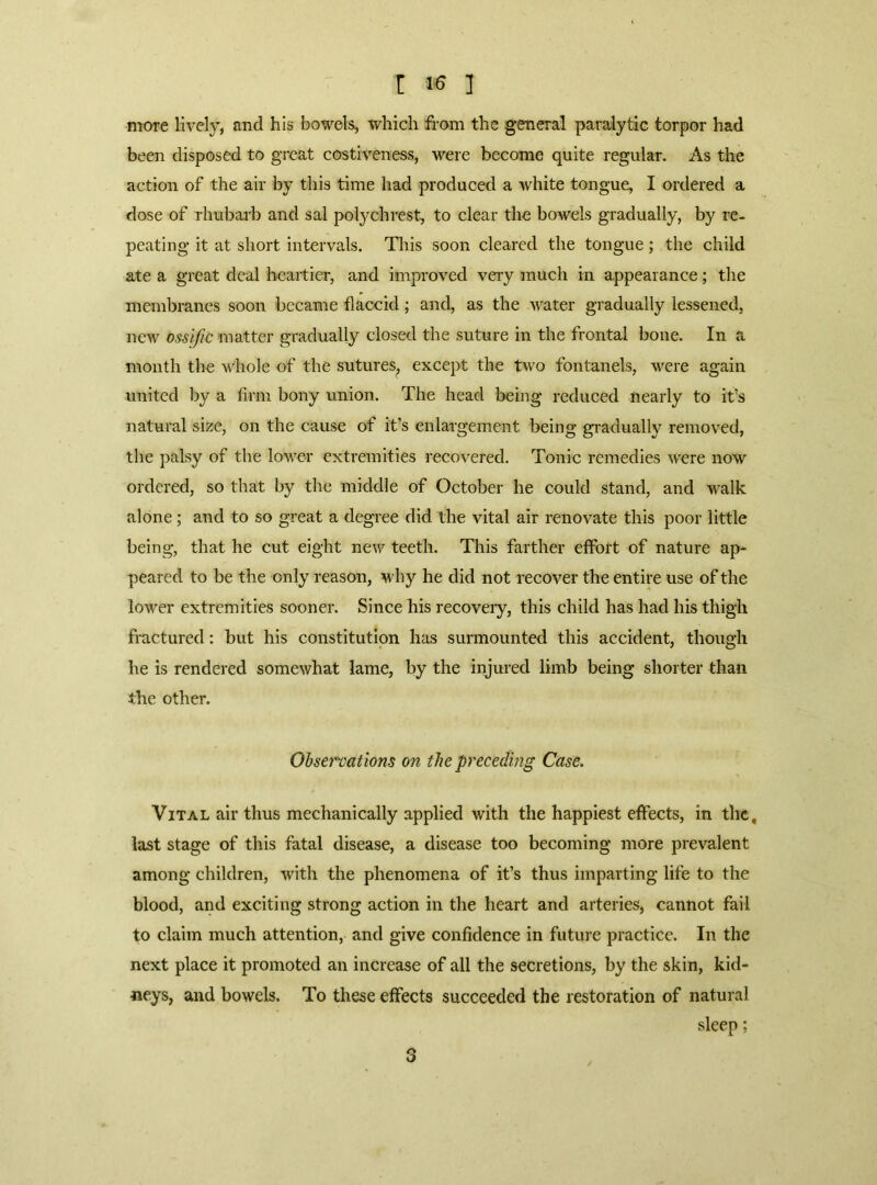 more lively, and his bowels, which from the general paralytic torpor had been disposed to great costiveness, were become quite regular. As the action of the air by this time had produced a white tongue, I ordered a dose of rhubarb and sal polychrest, to clear the bowels gradually, by re- peating it at short intervals. This soon cleared the tongue; the child ate a great deal heartier, and improved very much in appearance; the membranes soon became flaccid; and, as the water gradually lessened, new osslfic matter gradually closed the suture in the frontal bone. In a month the whole of the sutures, except the two fontanels, were again united by a firm bony union. The head being reduced nearly to it’s natural size, on the cause of it’s enlargement being gi-adually removed, the palsy of the lower extremities recovered. Tonic remedies were now ordered, so that by the middle of October he could stand, and walk alone; and to so great a degree did the vital air renovate this poor little being, that he cut eight new teeth. This farther effort of nature ap* peared to be the only reason, why he did not recover the entire use of the lower extremities sooner. Since his recoveiy, this child has had his thigh fractured: but his constitution has surmounted this accident, though he is rendered somewhat lame, by the injured limb being shorter than the other. Obsermtions on the preceding Case. Vital air thus mechanically applied with the happiest effects, in the, last stage of this fatal disease, a disease too becoming more prevalent among children, with the phenomena of it’s thus imparting life to the blood, and exciting strong action in the heart and arteries, cannot fail to claim much attention, and give confidence in future practice. In the next place it promoted an increase of all the secretions, by the skin, kid- neys, and bowels. To these effects succeeded the restoration of natural sleep;