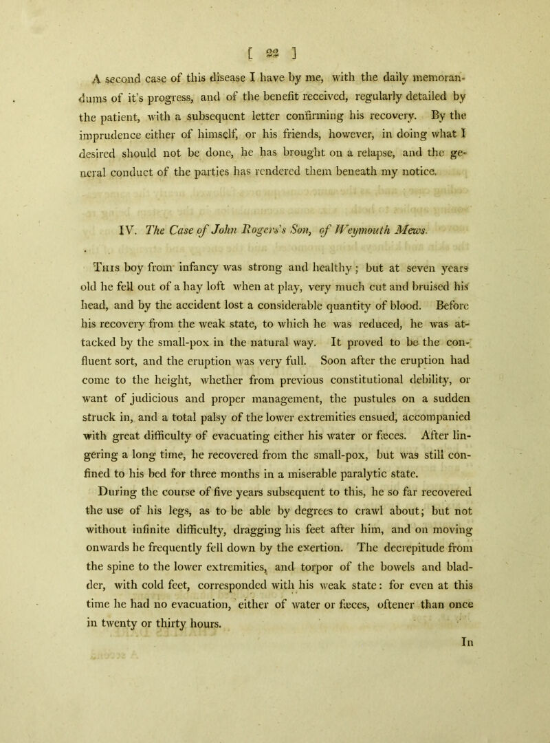 A second case of this disease I have by me, with the daily memoran- dums of it’s progress, and of the benefit received, regularly detailed by the patient, with a subsequent letter confirming his recovery. By the imprudence either of himself, or his friends, however, in doing what I desired should not be done, he has brought on a relapse, and the ge- neral conduct of the parties has rendered them beneath my notice. IV. The Case of John Rogers's Son^ of Weymouth Mews. This boy from’ infancy was strong and healthy; but at seven years old he fell out of a hay loft wdien at play, very much cut and bruised his head, and by the accident lost a considerable quantity of blood. Before his recovery from the weak state, to which he was reduced, he w'as at- tacked by the small-pox in the natural way. It proved to be the con-^ fluent sort, and the eruption was very full. Soon after the eruption had come to the height, whether from previous constitutional debility, or want of judicious and proper management, the pustules on a sudden struck in, and a total palsy of the low'er extremities ensued, accompanied with great difficulty of evacuating either his water or feces. After lin- gering a long time, he recovered from the small-pox, but was still con- fined to his bed for three months in a miserable paralytic state. During the course of five years subsequent to this, he so far recovered the use of his legs, as to be able by degrees to crawl about; but not without infinite difficulty, dragging his feet after him, and on moving onwards he frequently fell down by the exertion. The decrepitude from the spine to the lower extremities, and torpor of the bowels and blad- der, with cold feet, corresponded with his weak state; for even at this time he had no evacuation, either of water or feces, oftener than once in twenty or thirty hours. In