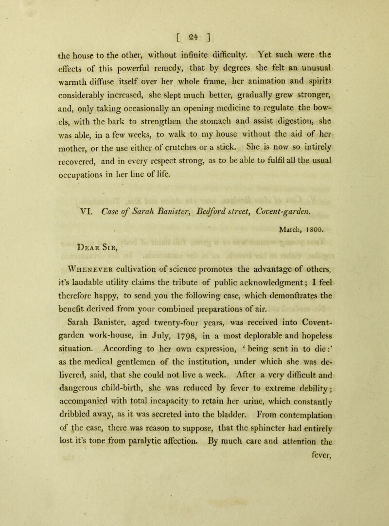 tlie house to the other, without infinite difficulty. Yet such were the effects of this powerful remedy, that by degrees she felt an unusual warmth diffuse itself over her whole frame, her animation and spirits considerably increased, she slept much better, gradually grew stronger, and, only taking occasionally an opening medicine to regulate the bow- els, with the bark to strengthen the stomach and assist digestion, she Avas able, in a few weeks, to walk to my house without the aid of her mother, or the use either of crutches or a stick. She is now so intirely recovered, and in every respect strong, as to be able to fulfil all the usual occupations in her line of life. VI. Case of Sarah Banister, Bedford street. Covent-garden. Dear Sir, March, 1800. Whenever cultivation of science promotes the advantage of others, it’s laudable utility claims the tribute of public acknowledgment; I feel therefore happy, to send you the following case, which demonftrates the benefit derived from your combined preparations of air. Sarah Banister, aged twenty-four years, was received into Covent- garden work-house, in July, 1798, in a most deplorable and hopeless situation. According to her own expression, ‘ being sent in to die as the medical gentlemen of the institution, under which she was de- livered, said, that she could not live a week. After a very difficult and dangerous child-birth, she was reduced by fever to extreme debility; accompanied with total incapacity to retain her urine, which constantly dribbled away, as it was secreted into the bladder. From contemplation of the case, there was reason to suppose, that the sphincter had entirely lost it's tone from paralytic affection. By much care and attention the fevej’.