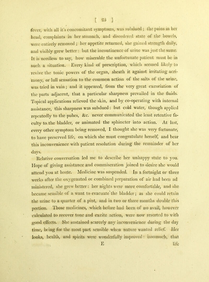 [ 535 ] fever, with all it's concomitant symptoms, was subdued ; the pains iii her head, complaints in her stomach, and disordered state of the bowels, were entirely renroved ; her appetite returned, she gained strength daily, and visibly grew better; but the incontinence of urine was just the same. It is needless to say, how miserable the unfortunate patient must be in such a situation. Every kind of prescription, which seemed likely to reviv'e the tonic powers of the organ, sheath it against irritating acri- mony, or lull sensation to the common action of the salts of the urine, was tried in vain; and it appeared, from the very great excoriation of the parts adjacent, that a particular sharpness prevailed in the fluids. Topical applications relieved the skin, and by co-operating wnth internal assistance, this sharpness was subdued ; but cold water, though applied repeatedly to the pubes, &c. never communicated the least retentive fa- culty to,the bladder, or animated the sphincter into action. At last, every other symptom being removed, I thought she was very fortunate, to have preserved life, on which she must congratulate herself, and bear this inconvenience with patient resolution during the remainder of her days. Ilelative conversation led me to describe her unhappy state to you. Hope of giving assistance and commiseration joined to desire she would attend you at home. Medicine was suspended. In a fortnight or three weeks after the oxygenated or combined preparation of air had been ad ministered, she grew better: her nights Ai'cre more comfortable, and she became sensible of a want to evaciiate'the bladder; as she could retain the urine to a quarter of a pint, and in two or three months double this portion. Those medicines, which before had been of no avail, however calculated to recover tone and excite action, were now resorted to vath good effects. She sustained scarcely any inconvenience during the day time, being for the most part sensible when nature u’anted relief. Her looks, health, and spirits Avere wonderfully improA'cd : insomuch, that E life