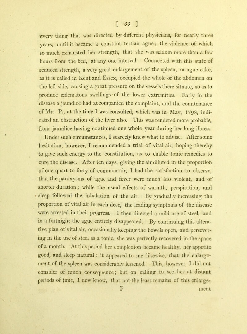 [ 35 ] cveiy thing that was directed by different physicians, for nearly three years, until it became a constant tertian ague; the violence of which Eo much exhausted her strength, that she was seldom more than a few hours from the bed, at any one interval. Connected with this state of reduced strength, a very great enlargement of the spleen, or ague cake, as it is called in Kent and Essex, occupied the whole of the abdomen on the left side, causing a great pressure on the vessels there situate, so as to produce oedematous swellings of the lower extremities. Early in the disease a jaundice had accompanied the complaint, and the countenance of Mrs, P., at the time I was consulted, which was in May, 1798, indi- cated an obstruction of the liver also. This was rendered more probable, from jaundice having continued one whole year during her long illness. Under such circumstances, I scarcely knew what to advise. After some hesitation, however, I recommended a trial of vital air, hoping thereby to give such energy to the constitution, as to enable tonic remedies to cure the disease. After ten days, giving the air diluted in the proportion of one quart to forty of common air, I had the satisfaction to observe, that the paroxysms of ague and fever were much less violent, and of shorter duration; while the usual effects of warmth, perspiration, and V sleep followed the inhalation of the air. By gradually increasing the proportion of vital air in each dose, the leading symptoms of the disease were arrested in their progress. I then directed a mild use of steel, and in a fortnight the ague entirely disappeared. By continuing this altera- tive plan of vital air, occasionally keeping the bowels open, and persever- ing in the use of steel as a tonic, slie was perfectly recovered in the space of a month. At this period her complexion became healthy, her appetite good, and sleep natural: it appeared to me likewise, that the enlarge- ment of the spleen was considerably lessened. This, however, I did not consider of much consequence; but on calling to see her at distant periods of time, I now know, that not the least remains of this enlarge- E ment