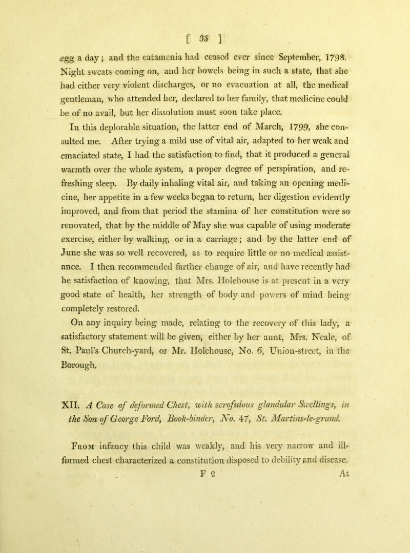 £gg a day; and the catamenia had ceased ever since September, 1798. Night sweats coming on, and her bowels being in such a state, that she had either very violent discharges, or no evacuation at all, the medical gentleman, who attended her, declared to her family, that medicine could be of no avail, but her dissolution must soon take place. In this deplorable situation, the latter end of March, 1799, she con- sulted me. After trying a mild use of vital air, adapted to her weak and emaciated state, I had the satisfaction to find, that it produced a general warmth over the whole system, a proper degree of perspiration, and re- freshing sleep. By daily inhaling vital air, and taking an opening medi- cine, her appetite in a few weeks began to return, her digestion evidently improved, and from that period the stamina of her constitution were so renovated, that by the middle of May she was capable of using moderate exercise, either by walking, or in a carriage; and by the latter end of June she was so well recovered, as to require little or no medical assist- ance. I then recommended farther change of air, and have recently had he satisfaction of knowing, that Mrs. Holehouse is at present in a very good state of health, her strength of body and powers of mind being completely restored. On any inquiry being made, relating to the recovery of this lady, a satisfactory statement will be given, either by her aunt, Mrs. Neale, of St. Paul’s Church-yard, or Mr. Holehouse, No. 6, Union-street, in the Borough. XII. A Case of deformed Chest, with scrofulous glandular Swellings, in the Son of George Ford, Book-binder, No. 47, St. Martins-le-grand. From infancy this child was weakly, and his very narrow and ill- formed chest characterized a constitution disposed to debility and disease. F 2 At