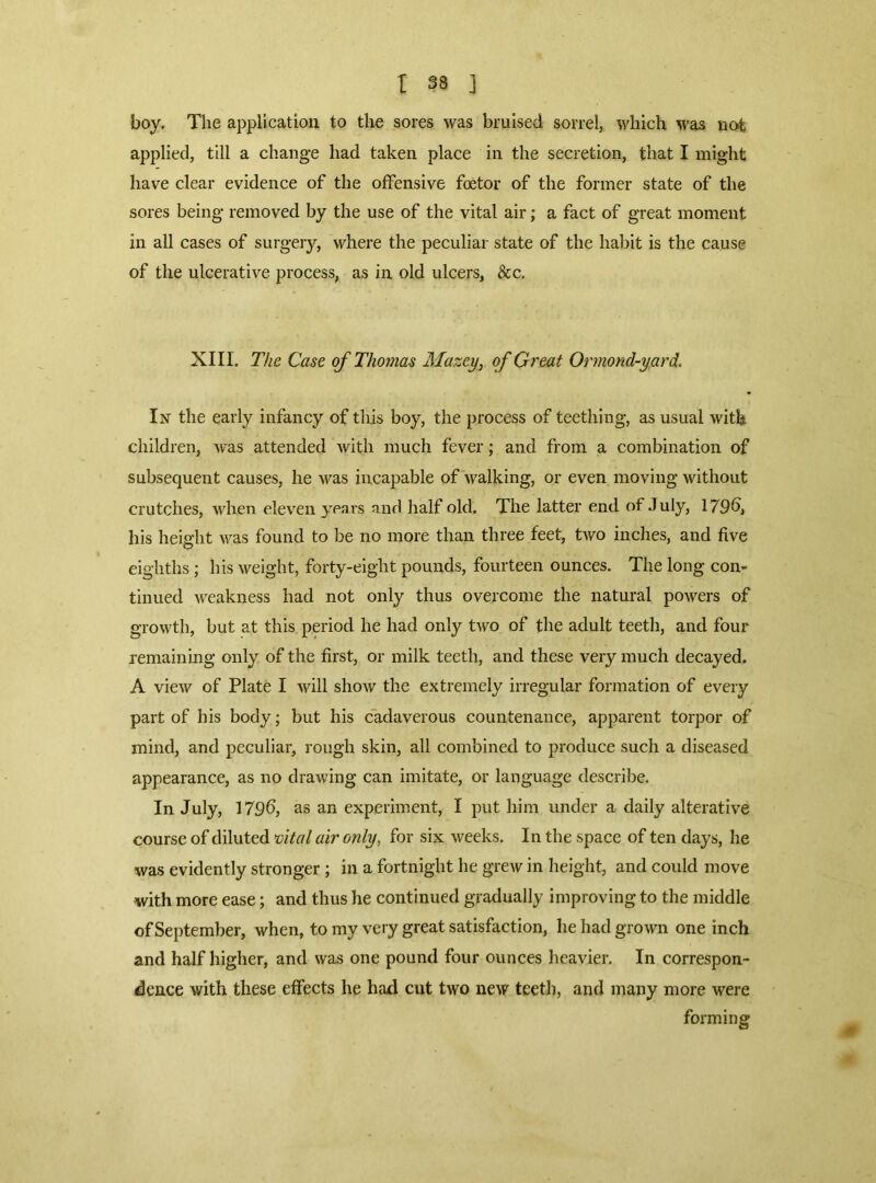 boy. The applicatiou to the sores was bruised sorrel, which was not applied, till a change had taken place in the secretion, that I might have clear evidence of the offensive fetor of the former state of the sores being removed by the use of the vital air; a fact of great moment in all cases of surgery, where the peculiar state of the habit is the cause of the ulcerative process, as in old ulcers, &c. XIII. The Case of Thomas Mazey, of Great Ormond-yard. In the early infancy of tliis boy, the process of teething, as usual with children, was attended with much fever; and from a combination of subsequent causes, he was incapable of walking, or even moving without crutches, when eleven years and half old. The latter end of .July, 179b, his height was found to be no more than three feet, two inches, and five eighths; his weight, forty-eight pounds, fourteen ounces. The long com tinned weakness had not only thus overcome the natural powers of growth, but at this period he had only tAVO of the adult teeth, and four remaining only of the first, or milk teeth, and these very much decayed. A view of Plate I will sIioav the extremely irregular formation of every part of his body; but his cadaverous countenance, apparent torpor of mind, and peculiar, rough skin, all combined to produce such a diseased appearance, as no drawing can imitate, or language describe. In July, 179b, as an experiment, I put him under a daily alterative course of diluted mtat air only, for six weeks. In the space of ten days, he was evidently stronger; in a fortnight he grew in height, and could move with more ease; and thus he continued gradually improving to the middle of September, when, to my very great satisfaction, he had grown one inch and half higher, and was one pound four ounces heavier. In correspon- dence with these effects he had cut two ncAV teeth, and many more were forming