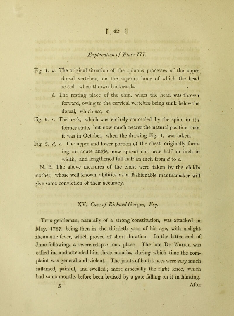 Explanation of Plate III, Fig. 1. a. The original situation of the spinous processes of the upper dorsal vertebiEe, on the superior bone of which the head rested, when thrown backwards. b. The resting place of the chin, when the head was thrown forward, owing to the cervical vertebras being sunk below the dorsal, which see, a. Fig. 2. c. The neck, which was entirely concealed by the spine in it’s former state, but now much nearer the natural position than it was in October, when the drawing Fig. 1, was takeii. Fig. 3. d, e. The upper and lower portion of the chest, originally form- ing an acute angle, now spread out near half an inch in width, and lengthened full half an inch from d to e. N. B. The above measures of the chest were taken by the child’s mother, Avhose well known abilities as a fashionable mantuamaker will give some conviction of their accuracy. XV. Case of Richard Gorges, Esq. This gentleman, naturally of a strong constitution, was attacked in May, 1787, being then in the thirtieth year of his age, with a slight rheumatic fever, which proved of short duration. In the latter end of June following, a severe relapse took place. The late Dr. Warren was called in, and attended him three months, during which time the com- plaint was general and violent. The joints of both knees were very much inflamed, painful, and swelled; more especially the right knee, which had some months before been bruised by a gate falling on it in hunting. 5 After