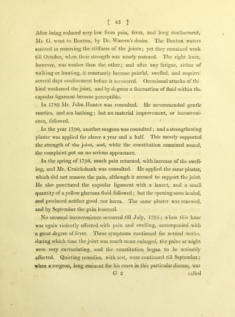After being reduced very low from pain, fever, and long confmement, Mr. G. went to Buxton, by Dr. Warren’s desire. The Buxton waters assisted in removing the stiffness of the joints ; yet they remained weak till October, wlien their strength was nearly restored. The right knee, however, was weaker than the other; and after any fatigue, either of walking or hunting, it constantl}^ became painful, swelled, and requiref several days confinement befoie it recovered. Occasional attacks of thi kind weakened the joint, and by degrees a fluctuation of fluid within the capsular ligament became perceptible. In 1789 Mr. John Hunter was consulted. He recommended gentle emetics, and sea bathing; but no material improvement, or inconveni- ence, followed. In the year 1790, another surgeon was consulted; and a strengthening plaster was applied for above a year and a half. This merely supported the strength of the joint, and, Avliile the constitution remained sound, the complaint put on no serious appearance. In the spring of 1794, much pain returned, with increase of the swell- ing, and Mr. Cruickshank was consulted. He applied the same plaster, which did not remove the pain, although it seemed to support the joint. He also punctured the capsular ligament with a lancet, and a small quantity of a yellow glareous fluid followed ; but the opening soon healed, and produced neither good nor harm. The same plaster was rene^\•ed, and by September the pain lessened. No unusual inconvenience occurred till July, 179J ; when this knee was again violently affected with pain and swelling, accompanied with a great degree of fever. These symptoms continued for several weeks, during which time the joint was much more enlarged, the pains at night were very excruciating, and the constitution began to be seriously affected. Quieting remedies, with rest, were continued till September; when a surgeon, long eminent for his cures in this particular disease, was G 2 called