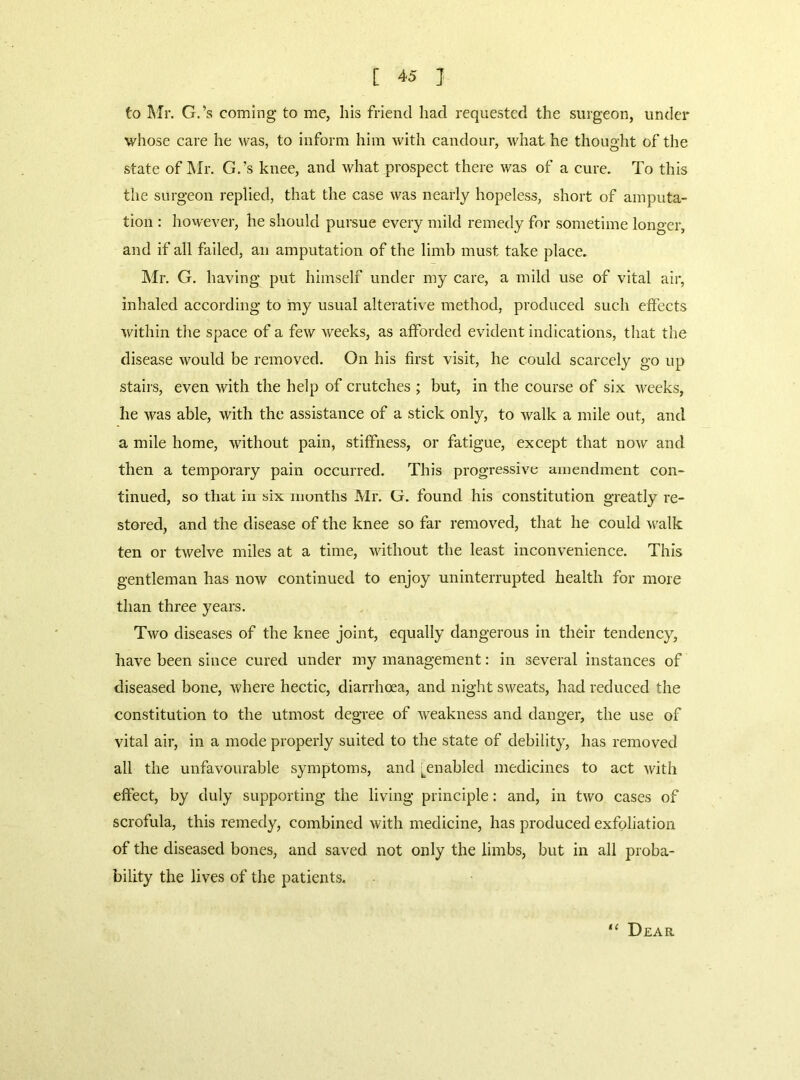 to Mr. G.’s coming to me, his friend had requested the surgeon, under whose care he was, to inform him with candour, what he thought of the state of IVIr. G.’s knee, and what prospect there was of a cure. To this the surgeon replied, that the case was nearly hopeless, short of amputa- tion : however, he should pursue every mild remedy for sometime longer, and if all failed, an amputation of the limb must take place. ]\lr. G. having put himself under my care, a mild use of vital air, inhaled according to iny usual alterative method, produced such effects within tlie space of a few weeks, as afforded evident indications, that the disease would be removed. On his first visit, he could scarcely go up stalls, even with the help of crutches ; but, in the course of six weeks, he was able, with the assistance of a stick only, to walk a mile out, and a mile home, without pain, stiffness, or fatigue, except that now and then a temporary pain occurred. This prog'ressive amendment con- tinued, so that in six months Mr. G. found his constitution greatly re- stored, and the disease of the knee so far removed, that he could walk ten or twelve miles at a time, without the least inconvenience. This gentleman has now continued to enjoy uninterrupted health for more than three years. Two diseases of the knee joint, equally dangerous in their tendency, have been since cured under my management: in several Instances of diseased bone, where hectic, diarrhoea, and night sweats, had reduced the constitution to the utmost degree of weakness and danger, the use of vital air, in a mode properly suited to the state of debility, has removed all the unfavourable symptoms, and [^enabled medicines to act with effect, by duly supporting the living principle: and, in two cases of scrofula, this remedy, combined with medicine, has produced exfoliation of the diseased bones, and saved, not only the limbs, but in all proba- bility the lives of the patients. Dear