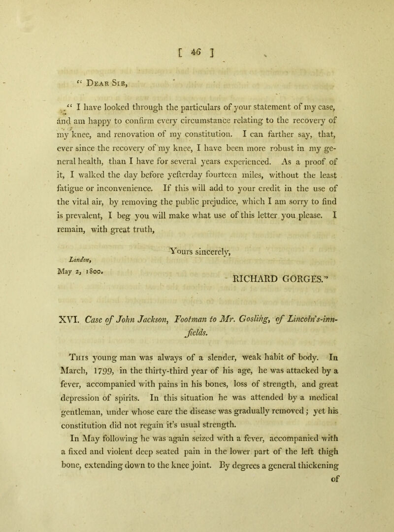 [ ] Dear Sir, /‘I have looked through the particulars of your statement of my case, and am happy to confirm every circumstance relating to the recovery of my knee, and renovation of iny constitution. I can farther say, that, ever since the recovery of my knee, I have been more robust in my ge- neral health, than I have for several years experienced. As a proof of it, I v/alked the day before yefierday fourteen miles, without the least fatigue or inconvenience. If this will add to your credit in the use of the vital air, by removing the public prejudice, which I am sorry to find is prevalent, I beg you will make what use of this letter you please. I remain, with great truth. London, May 2, 1800. Yours sincerely, RICHARD GORGES.” XVI. Case of John Jackson, Footman to Mr. Gosling, of Lincolns-inn- felds. This young man was always of a slender, weak habit of body. In March, 1799, in the thirty-third year of his age, he was attacked by a fever, accompanied with pains in his bones, loss of strength, and great depression of spirits. In this situation he was attended by a medical gentleman, under whose care the disease was gradually removed; yet his constitution did not regain it’s usual strength. In May following lie was again seized with a fever, accompanied witli a fixed and violent deep seated pain in the lower part of the left thigh bone, extending down to the knee joint. By degrees a general thickening of