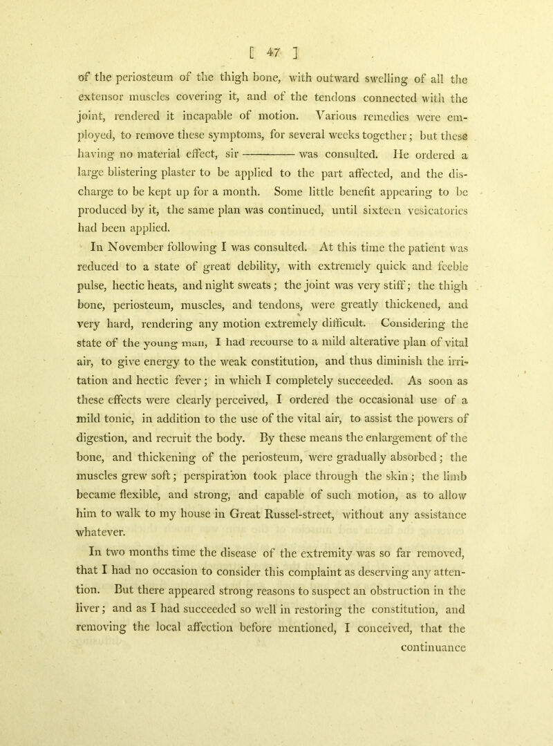 of the periosteum of the thigh bone, with outward s\velling of all the extensor muscles covering it, and of the tendons connected with the joint, rendered it incapable of motion. Various remedies were em- ployed, to remove these symptoms, for several weeks together; but these having no material effect, sir Avas consulted. lie ordered a large blistering plaster to be applied to the part affected, and the dis- charge to be kept up for a month. Some little benefit appearing to be produced by it, the same plan Avas continued, until sixteen vesicatories had been applied. In November folloAving I AA^as consulted. At this time the patient Avas reduced to a state of great debility, Avith extremely quick and feeble pulse, hectic heats, and night sweats ; the joint Avas A^ry stiff; the thigh bone, periosteum, muscles, and tendons, Avere greatly thickened, and very hard, rendering any motion extremely difficult. Considering the state of the young man, I had recourse to a mild alterative plan of vital air, to give energy to the Aveak constitution, and thus diminish the irri- tation and hectic fever ; in Avhich I completely succeeded. As soon as these effects Avere clearly perceived, I ordered the occasional use of a mild tonic, in addition to the use of the vital air, to assist the poAvers of digestion, and recruit the body. By these means the enlargement of the bone, and thickening of the periosteum, Avere gradually absorbed; the muscles greAV soft; perspiration took place through the skin ; the limb became flexible, and strong, and capable of such motion, as to allow him to Avalk to my house in Great Russel-street, Avithout any assistance whatever. In tAVO months time the disease of the extremity AA^as so far removed, that I had no occasion to consider this complaint as deserving any atten- tion. But there appeared strong reasons to suspect an obstruction in the liver; and as I had succeeded so Avell in restoring the constitution, and removing the local affection before mentioned, I conceived, that the continuance