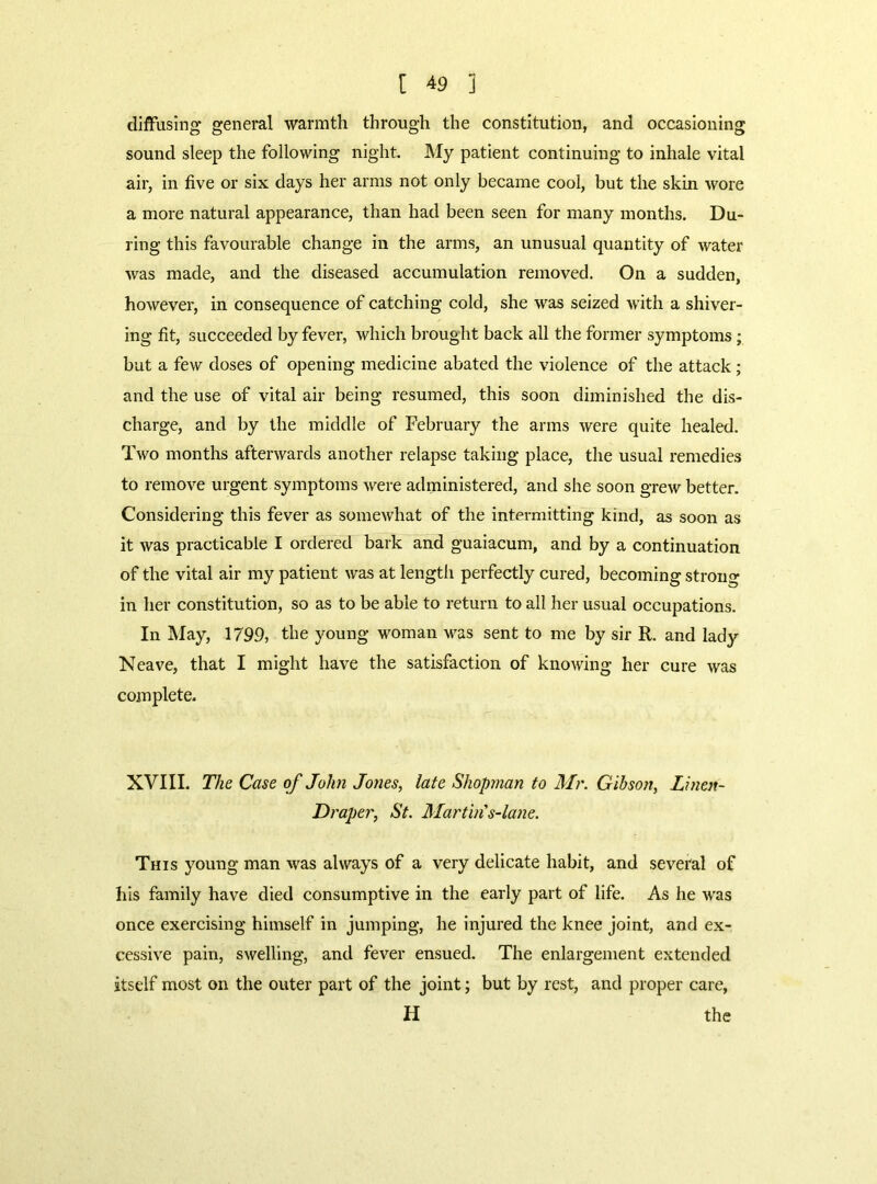diffusing general warmth through the constitution, and occasioning sound sleep the following night. My patient continuing to inhale vital air, in five or six days her arms not only became cool, but the skin wore a more natural appearance, than had been seen for many months. Du- ring this favourable change in the arms, an unusual quantity of water was made, and the diseased accumulation removed. On a sudden, however, in consequence of catching cold, she was seized with a shiver- ing fit, succeeded by fever, which brought back all the former symptoms; but a few doses of opening medicine abated the violence of the attack; and the use of vital air being resumed, this soon diminished the dis- charge, and by the middle of February the arms were quite healed. Two months afterwards another relapse taking place, the usual remedies to remove urgent symptoms were administered, and she soon grew better. Considering this fever as somewhat of the intermitting kind, as soon as it was practicable I ordered bark and guaiacum, and by a continuation of the vital air my patient was at length perfectly cured, becoming strong in her constitution, so as to be able to return to all her usual occupations. In IVIay, 1799, the young woman v^as sent to me by sir R. and lady Neave, that I might have the satisfaction of knowing her cure was complete. XVIII. The Case of John Jones, late Shopman to Mr. Gibson, Linen- Draper, St. Martin's-lane. This young man was always of a very delicate habit, and several of his family have died consumptive in the early part of life. As he was once exercising himself in jumping, he injured the knee joint, and ex- cessive pain, swelling, and fever ensued. The enlargement extended itself most on the outer part of the joint; but by rest, and proper care, H the