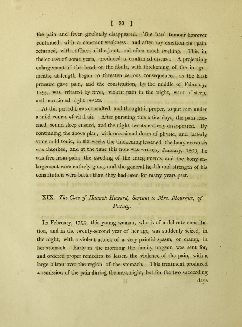 the pain and fever gradually disappeared. The hard tumour however continued, with a constant weakness; and after any exertion the pain returned' with stitfness of the joint, and often much swelling. This, in the course of some years, produced a confirmed disease. A projecting enlargement of the head of the fibula, with thickening of the integu- ments, at length began to threaten serious consequences, as the least pressure gave pain, and the constitution, by the middle of February, 1799, was irritated by fever, violent pain in the night, want of sleep, and occasional night sweats. At this period I was consulted, and thought it proper, to put him under a mild course of vital air. After pursuing this a few days, the pain less- ened, sound sleep ensued, and the night sweats entirely disappeared. By continuing the above plan, with occasional doses of physic, and latterly some mild tonic, in six weeks the thickening lessened, the bony exostosis was absorbed, and at the time this note was wiiucn, January, 1800, he was free from pain, the swelling of the integuments and the bony en- largement were entirely gone, and the general health and strength of his constitution were better than they had been for many years past. XIX. The Case of Hannah Harvard, Servant to Mrs. Mourgue, of Putney. In February, 1799, this young woman, who is of a delicate constitu- tion, and in the twenty-second year of her age, was suddenly seized, in the night, with a violent attack of a very painful spasm, or cramp, in her stomach. Early in the morning the family surgeon was sent for, and ordered proper remedies to lessen the violence of the pain, with a large blister over the region of the stomach. This treatment produced a remission of the pain during the next night, but for the two succeeding days