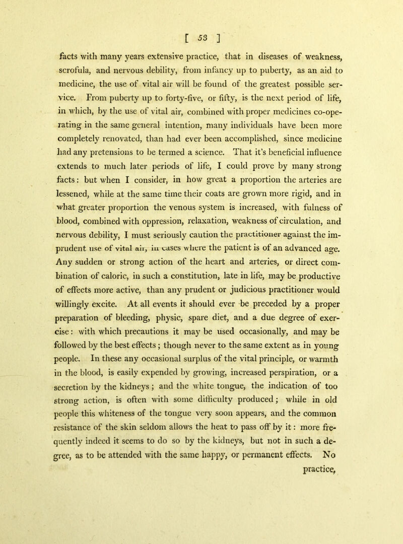 [ ^3 ] facts with many years extensive practice, that in diseases of weakness, scrofula, and nervous debility, from infancy up to puberty, as an aid to medicine, the use of vital air will be found of the greatest possible ser- vice. From puberty up to forty-five, or fifty, is the next period of life, in which, by the use of vital air, combined with proper medicines co-ope- rating in the same general intention, many individuals have been more completely renovated, than had ever been accomplished, since medicine had any pretensions to be termed a science. That it’s beneficial influence extends to much later periods of life, I could prove by many strong facts: but when I consider, in how great a proportion the arteries are lessened, while at the same time their coats are grown more rigid, and in what greater proportion the venous system is increased, with fulness of blood, combined with oppression, relaxation, weakness of circulation, and nervous debility, I must seriously caution the practitioner against the im- prudent use of vital ail, in cases where the patient is of an advanced age. Any sudden or strong action of the heart and arteries, or direct com- bination of caloric, in such a constitution, late in life, may be productive of effects more active, than any prudent or judicious practitioner would willingly excite. At all events it should ever be preceded by a proper preparation of bleeding, physic, spare diet, and a due degree of exer- cise : with which precautions it may be used occasionally, and may be followed by the best effects; though never to the same extent as in young people. In these any occasional surplus of the vital principle, or warmth in the blood, is easily expended by growing, increased perspiration, or a secretion by the kidneys ; and the white tongue, the indication of too strong action, is often with some difficulty produced; while in old people this whiteness of the tongue very soon appears, and the common resistance of the skin seldom allows the heat to pass off by it: more fre- quently indeed it seems to do so by the kidneys, but not in such a de- gree, as to be attended with the same happy, or permanent effects. No practice^