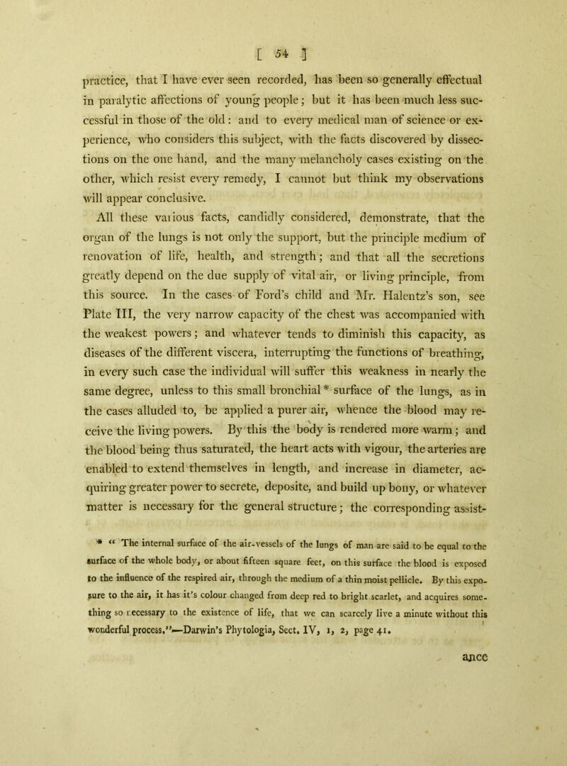 practice, that I have ever seen recorded, has been so generally effectual in paralytic affections of young people; but it has been much less suc- cessful in those of the old: and to every medical man of science or ex- perience, who considers this subject, with the facts discovered by dissec- tions on the one hand, and the many melancholy cases existing on the other, which resist every remedy, I cannot but think my observations will appear conclusive. All these vaiious facts, candidly considered, demonstrate, that the organ of the lungs is not only the support, but the principle medium of renovation of life, health, and strength; and that all the secretions greatly depend on the due supply of vital air, or living principle, from this source. In the cases of Ford’s child and ]\Ir. Halentz’s son, see Plate III, the very narrow capacity of the chest was accompanied with the weakest powers; and whatever tends to diminish this capacity, as diseases of the different viscera, interrupting the functions of breathing, in every such case the individual will suffer this weakness in nearly the same degree, unless to this small bronchial * surface of the lungs, as in the cases alluded to, be applied a purer air, v'hence the blood may re- ceive the living powers. By this the body is rendered more warm ; and the blood being thus saturated, the heart acts with vigour, the arteries are enabled to extend themselves in length, and increase in diameter, ac- quiring greater power to secrete, deposite, and build up bony, or whatever matter is necessary for the general structure; the corresponding assist- • “ The internal surface of the air-vessels of the lungs of man are said to be equal to the surface of the whole body, or about fifteen square feet, on this surface the blood is exposed to the influence of the respired air, through the medium of a thin moist pellicle. By this expo- sure to the air, it has it’s colour changed from deep red to bright scarlet, and acquires some- thing so recessary to the existence of life, that we can scarcely live a minute without this wonderful process,”—Darwin’s Phytologla, Sect, IV, i, 2, page 41. ajice