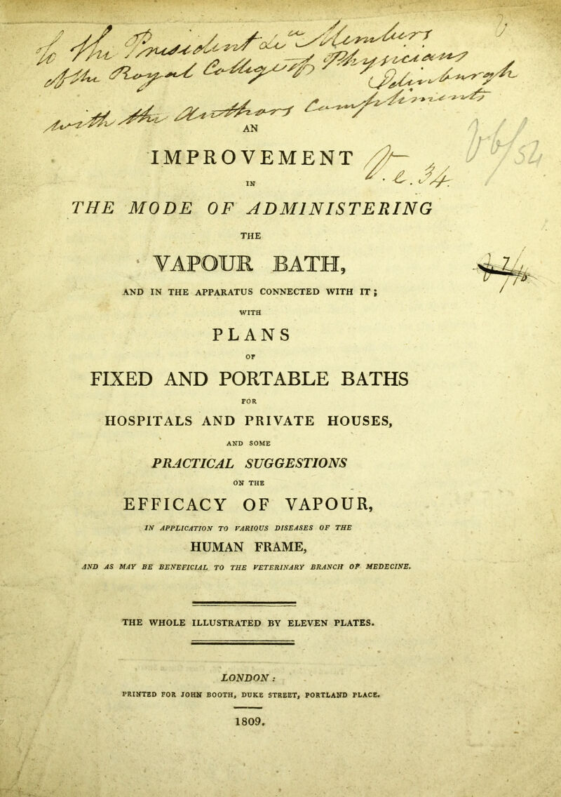 THE MODE OF ADMINISTERING THE • VAPOUR BATH, AND IN THE APPARATUS CONNECTED WITH IT ; WITH PLANS OF FIXED AND PORTABLE BATHS HOSPITALS AND PRIVATE HOUSES. AND SOME PRACTICAL SUGGESTIONS ON THE EFFICACY OF VAPOUR, IN APPLICATION TO VARIOUS DISEASES OF THE HUMAN FRAME, AND AS MAY BE BENEFICIAL TO THE VETERINARY BRANCH OP MEDECINE. THE WHOLE ILLUSTRATED BY ELEVEN PLATES. LONDON : PRINTED FOR JOHN BOOTH, DUKE STREET, PORTLAND PLACE.