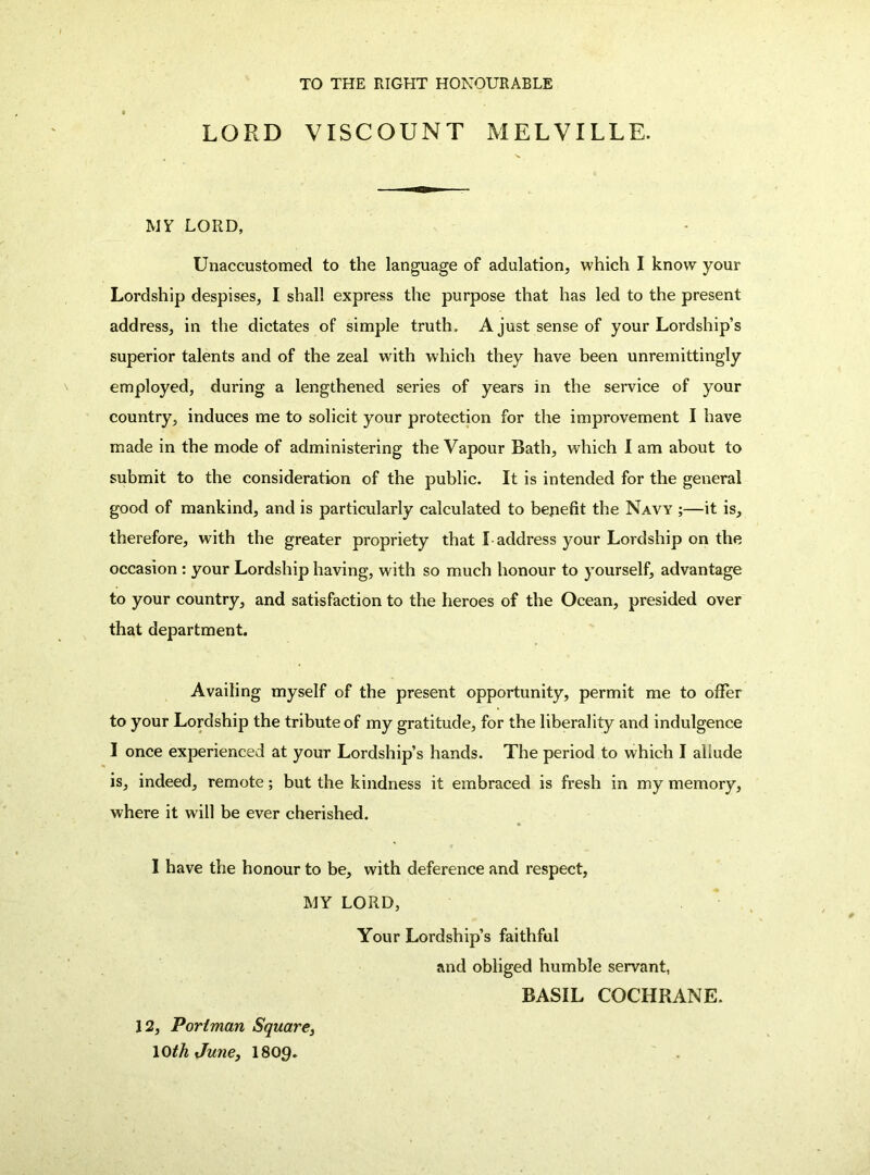 TO THE RIGHT HONOURABLE LORD VISCOUNT MELVILLE. MY LORD, Unaccustomed to the language of adulation, which I know your Lordship despises, I shall express the purpose that has led to the present address, in the dictates of simple truth. A just sense of your Lordship’s superior talents and of the zeal with which they have been unremittingly employed, during a lengthened series of years in the service of your country, induces me to solicit your protection for the improvement I have made in the mode of administering the Vapour Bath, which I am about to submit to the consideration of the public. It is intended for the general good of mankind, and is particularly calculated to benefit the Navy ;—it is, therefore, with the greater propriety that I address your Lordship on the occasion: your Lordship having, with so much honour to yourself, advantage to your country, and satisfaction to the heroes of the Ocean, presided over that department. Availing myself of the present opportunity, permit me to offer to your Lordship the tribute of my gratitude, for the liberality and indulgence I once experienced at your Lordship’s hands. The period to which I allude is, indeed, remote; but the kindness it embraced is fresh in my memory, where it will be ever cherished. I have the honour to be, with deference and respect, MY LORD, Your Lordship’s faithful and obliged humble servant, BASIL COCHRANE. 12, Poriman Square^ loth June, I8O9.
