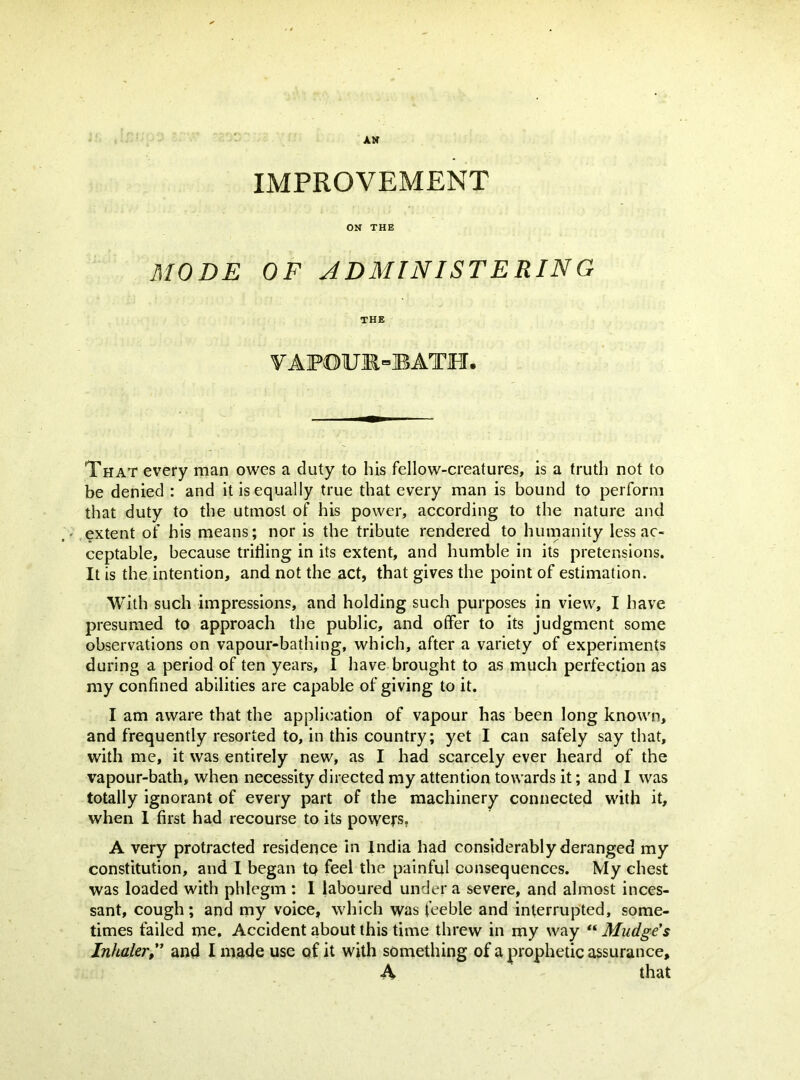 IMPROVEMENT ON THE MODE OF JDMINISTERING THE VAFOU]R=BATJFI. That every man owes a duty to his fellow-creatures, is a truth not to be denied : and it is equally true that every man is bound to perform that duty to the utmost of his power, according to the nature and ' .extent of his means; nor is the tribute rendered to humanity less ac- ceptable, because trifling in its extent, and humble in its pretensions. It is the intention, and not the act, that gives the point of estimation. With such impressions, and holding such purposes in view, I have presumed to approach the public, and offer to its judgment some observations on vapour-bathing, which, after a variety of experiments during a period of ten years, 1 have brought to as much perfection as my confined abilities are capable of giving to it. I am aware that the application of vapour has been long known, and frequently resorted to, in this country; yet I can safely say that, with me, it was entirely new, as I had scarcely ever heard of the vapour-bath, when necessity directed my attention towards it; and 1 was totally ignorant of every part of the machinery connected with it, when 1 first had recourse to its powers, A very protracted residence in India had considerably deranged my constitution, and I began tp feel the painful consequences. My chest was loaded with phlegm : 1 laboured under a severe, and almost inces- sant, cough; and my voice, which was feeble and interrupted, some- times failed me. Accident about this time threw in my way “ Mudge's Inhaler,*’ and I made use of it with something of a prophetic assurance, A that