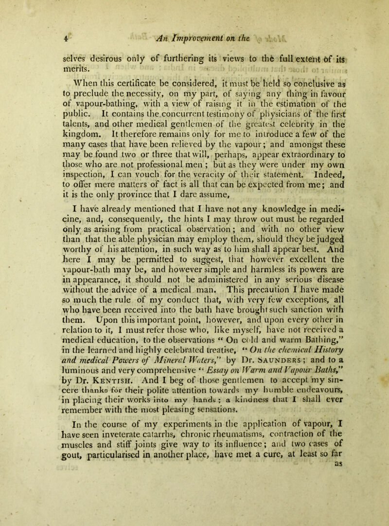 selves desirous only of furthering its views to the full extent of its merits. When this certificate be considered, it must be held so conclusive as to preclude the necessity, on my part, of saying any thing in favour of vapour-bathing, with a view of raising it in the estimation of the public. It contains the concurrent testimony of physicians of the first talents, and other medical gentlemen of the greatest celeority in the kingdom. It therefore remains only for me to introduce a few of the many cases that have been relieved by the vapour; and amongst these may be found two or three that will, perhaps, appear extraordinary to those who are not professional men ; but as they were under my own inspection, I can vouch for the veracity of their statement. Indeed, to offer mere matters of fact is all that can be expected from me; and it is the only province that I dare assume, I have already mentioned that I have not any knowledge in medi- cine, and, consequently, the hints I may throw out must be regarded only as arising from practical observation; and with no other view than that the able physician may employ them, should they bejudged worthy of his attention, in such way as to him shall appear best. And here I may be permitted to suggest, tiiat however excellent the vapour-bath may be, and however simple and harmless its powers are in appearance, it should not be administered in any serious disease without the advice of a medical man. This precaution I have made so much the rule of my conduct that, with very few exceptions, all who have been received into the bath have brought such sanction with them. Upon this important point, however, and upon every other in relation to it, I must refer those who, like myself, have not received a medical education, to tlie observations On cold and warm Bathing,” in the learned and highly celebrated treatise, *' On the chemical History and medical Powers of Mineral Waters,” by Dr. Saunders; and to a luminous and very comprehensive “ Essay on Warm and Vapour Baths,* by Dr. Kentish. And I beg of those gentlemen to accept my sin- cere thanks for their polite attention towards my humble endeavours, in placing their works into my hands; a kindness that I shall ever remember with the most pleasing sensations. In the course of my experiments in the application of vapour, I have seen inveterate catarrhs, chronic rheumatisms, contraction of the muscles and stiff joints give way to its influence; and two eases of gout, particularised in another place, have met a cure, at least so far as