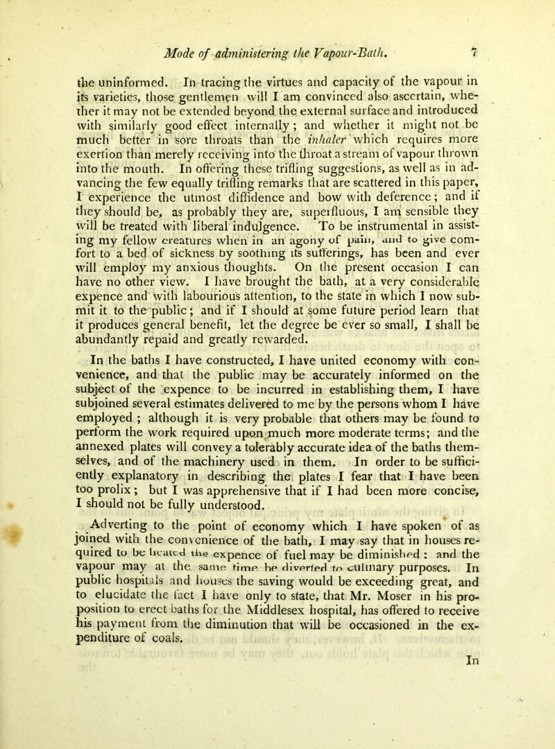 the uninformed. In tracing the virtues and capacity of the vapour in its varieties, those gentlemen will I am convinced also ascertain, whe- ther it may not be extended beyond the external surface and introduced with similarly good effect internally; and whether it might not be much better in sore throats than the inhaler v^h\ch requires more exertion than merely receiving into the throat a stream of vapour throw'n into the mouth. In offering these trifling suggestions, as well as in ad- vancing the few equally trifling remarks that are scattered in this paper, I experience the utmost diffidence and bow with deference; and if they should be, as probably they are, superfluous, I am sensible they will be treated w'ith liberal indujgence. To be instrumental in assist- ing my fellow creatures when in an agohy of pain, and to give com- fort to a bed of sickness by soothing its sufferings, has been and ever will employ my anxious thoughts. On the present occasion I can have no other view. I have brought the bath, at a very considerable expence and with labourious attention, to the state in which I now' sub- mit it to the public; and if I should at some future period learn that it produces general benefit, let the degree be ever so small, I shall be abundantly repaid and greatly rewarded. In the baths I have constructed, I have united economy with con- venience, and that the public may be accurately informed on the subject of the expence to be incurred in establishing them, I have subjoined several estimates delivered to me by the persons whom I have employed ; although it is very probable that others may be found to perform the work required upon much more moderate terms; and the annexed plates will convey a tolerably accurate idea of the baths them- selves, and of the machinery used in them. In order to be suffici- ently explanatory in describing the plates I fear that I have been too prolix; but I was apprehensive that if I had been more concise, I should not be fully understood. Adverting to the point of economy which I have spoken of as joined with the convenience of the bath, I may say that in houses re- quired to be liciucd the expence of fuel may be diminished : and the vapour may at the same time be rliverted to culinary purposes. In public hospitals and houses the saving would be exceeding great, and to elucidate the fact 1 have only to state, that Mr. Moser in his pro- position to erect baths for the Middlesex hospital, has offered to receive his payment from the diminution that will be occasioned in the ex- penditure of coals. In
