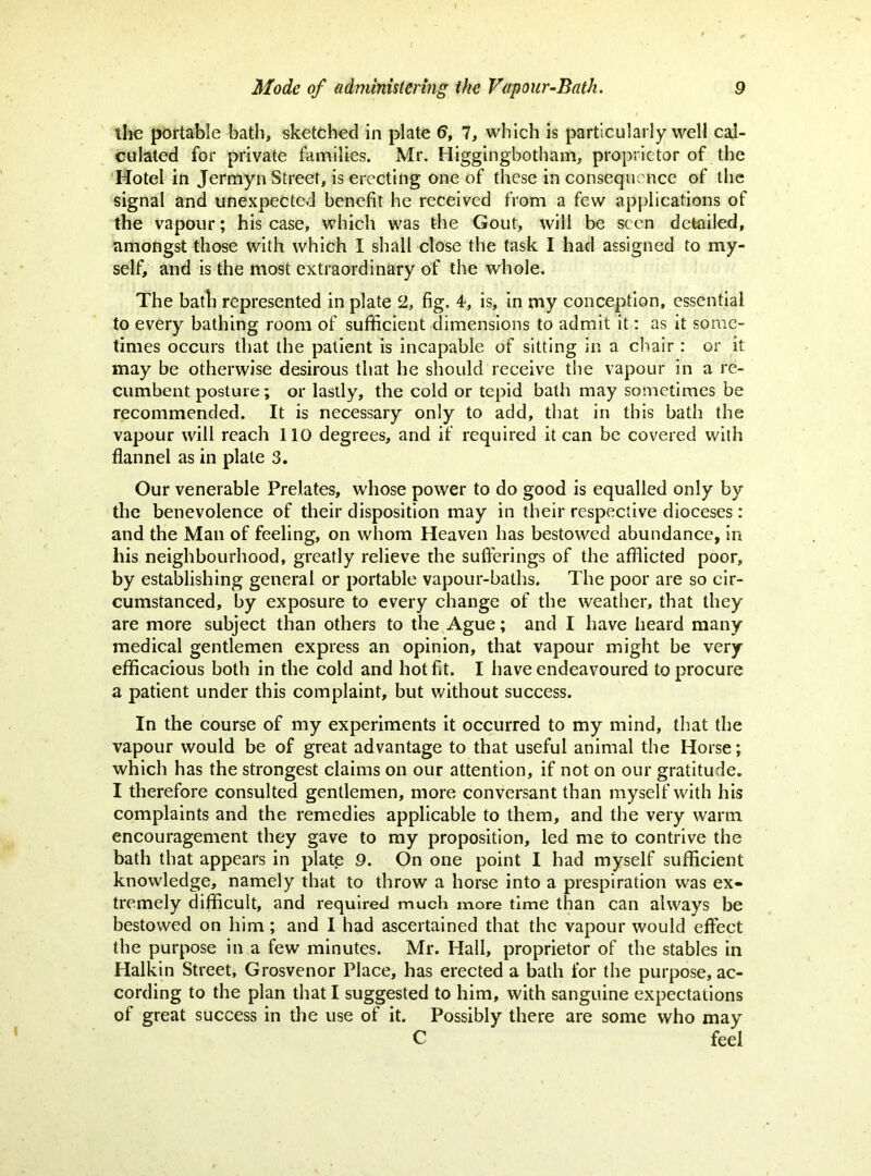 the portable bath, sketched in plate 6, 7, which is particularly well cal- culated for private families. Mr. Higgingbotham, proprietor of the Hotel in Jermyn Street, is erecting one of these in consequence of the signal and unexpected benefit he received from a few applications of the vapour; his case, which was the Gout, will be seen detailed, amongst those with which I shall close the task I had assigned to my- self, and is the most extraordinary of the whole. The bath represented in plate 2, fig. 4, is, in rny conception, essential to every bathing room of sufficient dimensions to admit it: as it some- times occurs that the patient is incapable of sitting in a chair : or it may be otherwise desirous that he should receive the vapour in a re- cumbent posture; or lastly, the cold or tepid bath may sometimes be recommended. It is necessary only to add, that in this bath the vapour will reach 110 degrees, and if required it can be covered with flannel as in plate 3. Our venerable Prelates, whose power to do good is equalled only by the benevolence of their disposition may in their respective dioceses : and the Man of feeling, on whom Heaven has bestowed abundance, in his neighbourhood, greatly relieve the sufferings of the afflicted poor, by establishing general or portable vapour-baths. The poor are so cir- cumstanced, by exposure to every change of the weather, that they are more subject than others to the Ague; and I have heard many medical gentlemen express an opinion, that vapour might be very efficacious both in the cold and hot fit. I have endeavoured to procure a patient under this complaint, but without success. In the course of my experiments it occurred to my mind, that the vapour would be of great advantage to that useful animal the Horse; which has the strongest claims on our attention, if not on our gratitude. I therefore consulted gentlemen, more conversant than myself with his complaints and the remedies applicable to them, and the very warm encouragement they gave to my proposition, led me to contrive the bath that appears in plate 9. On one point I had myself sufficient knowledge, namely that to throw a horse into a prespiration was ex- tremely difficult, and required much more time than can always be bestowed on him; and I had ascertained that the vapour would effect the purpose in a few minutes. Mr. Hall, proprietor of the stables in Halkin Street, Grosvenor Place, has erected a bath for the purpose, ac- cording to the plan that I suggested to him, with sanguine expectations of great success in the use of it. Possibly there are some who may C feel