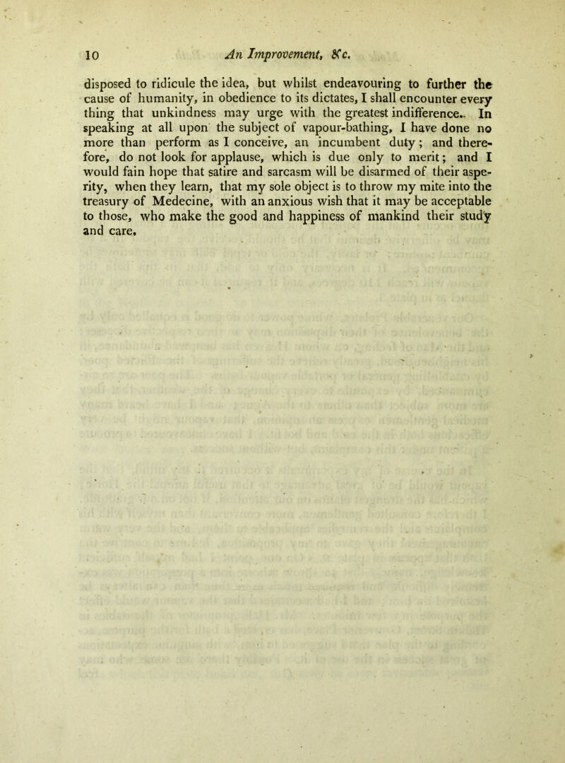 disposed to ridicule the idea, but whilst endeavauring to further the cause of humanity, in obedience to its dictates, I shall encounter every thing that unkindness may urge with the greatest indifference- In speaking at all upon the subject of vapour-bathing, 1 have done no more than perform as I conceive, an incumbent duty; and there- fore, do not look for applause, which is due only to merit; and I would fain hope that satire and sarcasm will be disarmed of their aspe- rity, when they learn, that my sole object is to throw my mite into the treasury of Medecine, with an anxious wish that it may be acceptable to those, who make the good and happiness of mankind their study and care.