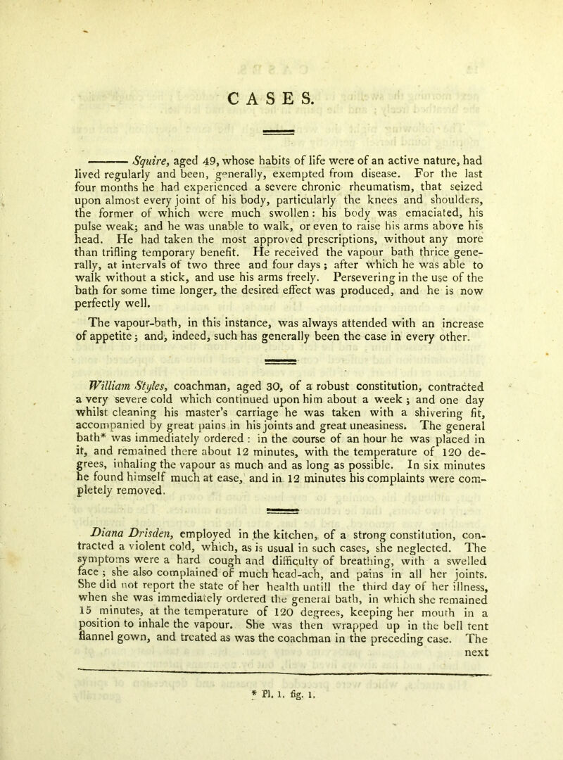 CASES. ——— Squire, aged 49, whose habits of life were of an active nature, had lived regularly and been, generally, exempted from disease. For the last four months he had experienced a severe chronic rheumatism, that seized upon almost every joint of his body, particularly the knees and shoulders, the former of which were much swollen: his body was emaciated, his pulse weak; and he was unable to walk, or even to raise his arms above his head. He had taken the most approved prescriptions, without any more than trifling temporary benefit. He received the vapour bath thrice gene- rally, at intervals of two three and four days ; after which he was able to walk without a stick, and use his arms treely. Persevering in the use of the bath for some time longer,, the desired effect was produced, and he is now perfectly well. The vapour-bath, in this instance, was always attended with an increase of appetite; and, indeed, such has generally been the case in every other. William Styles, coachman, aged 30, of a robust constitution, contracted a very severe cold which continued upon him about a week ; and one day whilst cleaning his master’s carriage he was taken with a shivering fit, accompanied by great pains in his joints and great uneasiness^ The general bath* was immediately ordered : in the course of an hour he was placed in it, and remained there about 12 minutes, with the temperature of 120 de- grees, inhaling the vapour as much and as long as possible. In six minutes he found himself much at ease, and in 12 minutes his complaints were com- pletely removed. Diana Drisden, employed in the kitchen, of a strong constitution, con- tracted a violent cold, which, as is usual in such cases, she neglected. The symptoms were a hard cough and difficulty of breathing, with a swelled face ; she also complained of much head-ach, and pains in all her joints. She did not report the state of her health untill the third day of her illness, when she was immediately ordered the general bath, in which she remained 15 rninutes, at the temperature of 120 degrees, keeping her mourh in a position to inhale the vapour. She was then wrapped up in the bell rent flannel gown, and treated as was the coachman in the preceding case. The next 1 PI. 1. fig. 1.