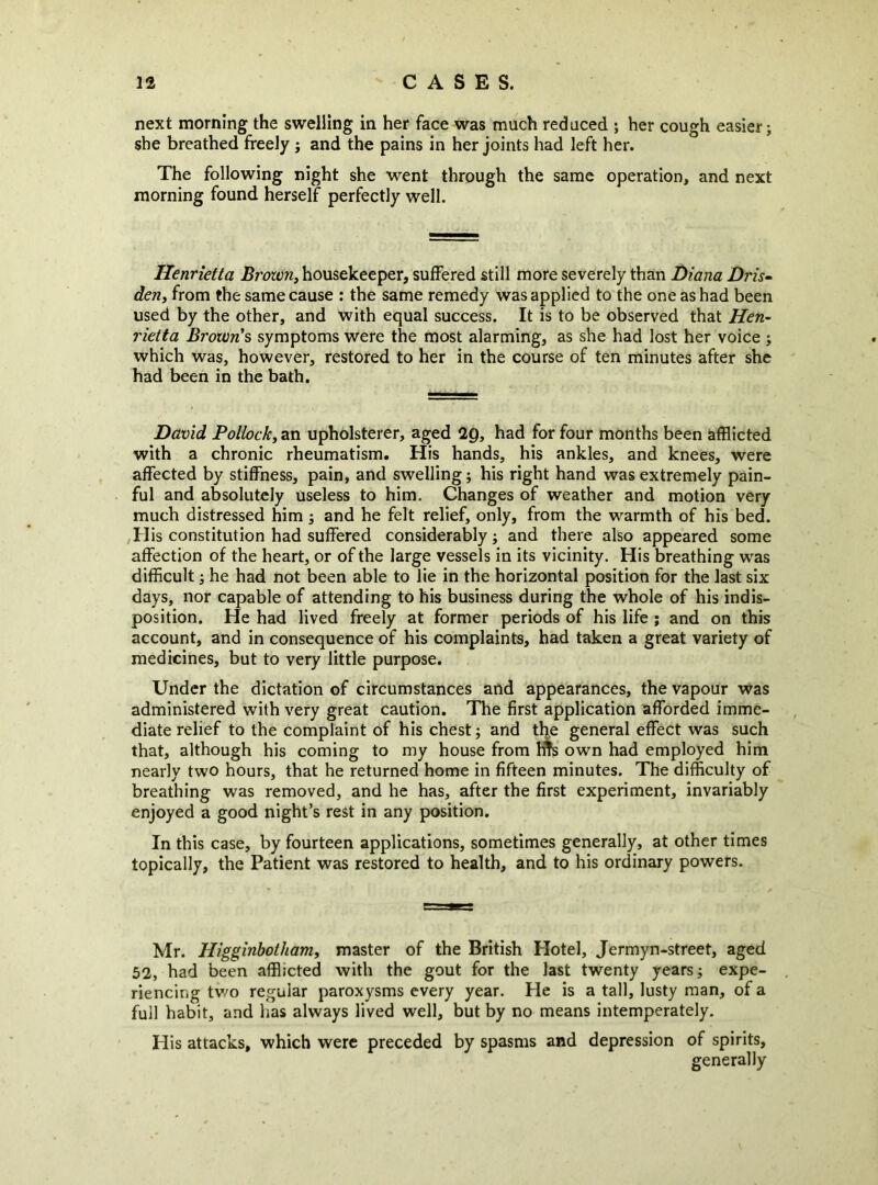 next morning the swelling in her face was much reduced ; her cough easier; she breathed freely j and the pains in her joints had left her. The following night she went through the same operation, and next morning found herself perfectly well. Henrietta Browns housekeeper, suffered still more severely than Diana Dris- den, from the same cause : the same remedy was applied to the one as had been used by the other, and with equal success. It is to be observed that Hen- rietta Brown's symptoms were the most alarming, as she had lost her voice ; which was, however, restored to her in the course of ten minutes after she had been in the bath. David Pollock, an upholsterer, aged 2g, had for four months been afflicted with a chronic rheumatism. His hands, his ankles, and knees, were affected by stiffness, pain, and swelling; his right hand was extremely pain- ful and absolutely useless to him. Changes of weather and motion very much distressed him ; and he felt relief, only, from the warmth of his bed. ,His constitution had suffered considerably; and there also appeared some affection of the heart, or of the large vessels in its vicinity. His breathing was difficult; he had not been able to lie in the horizontal position for the last six days, nor capable of attending to his business during the whole of his indis- position. He had lived freely at former periods of his life ; and on this account, and in consequence of his complaints, had taken a great variety of medicines, but to very little purpose. Under the dictation of circumstances and appearances, the vapour was administered with very great caution. The first application afforded imme- diate relief to the complaint of his chest; and the general effect was such that, although his coming to my house from own had employed him nearly two hours, that he returned home in fifteen minutes. The difficulty of breathing was removed, and he has, after the first experiment, invariably enjoyed a good night’s rest in any position. In this case, by fourteen applications, sometimes generally, at other times topically, the Patient was restored to health, and to his ordinary powers. Mr. Higginbotham, master of the British Hotel, Jermyn-street, aged 52, had been afflicted with the gout for the last twenty years; expe- . riencing tv/o regular paroxysms every year. He is a tall, lusty man, of a full habit, and has always lived well, but by no means intemperately. His attacks, which were preceded by spasms and depression of spirits, generally