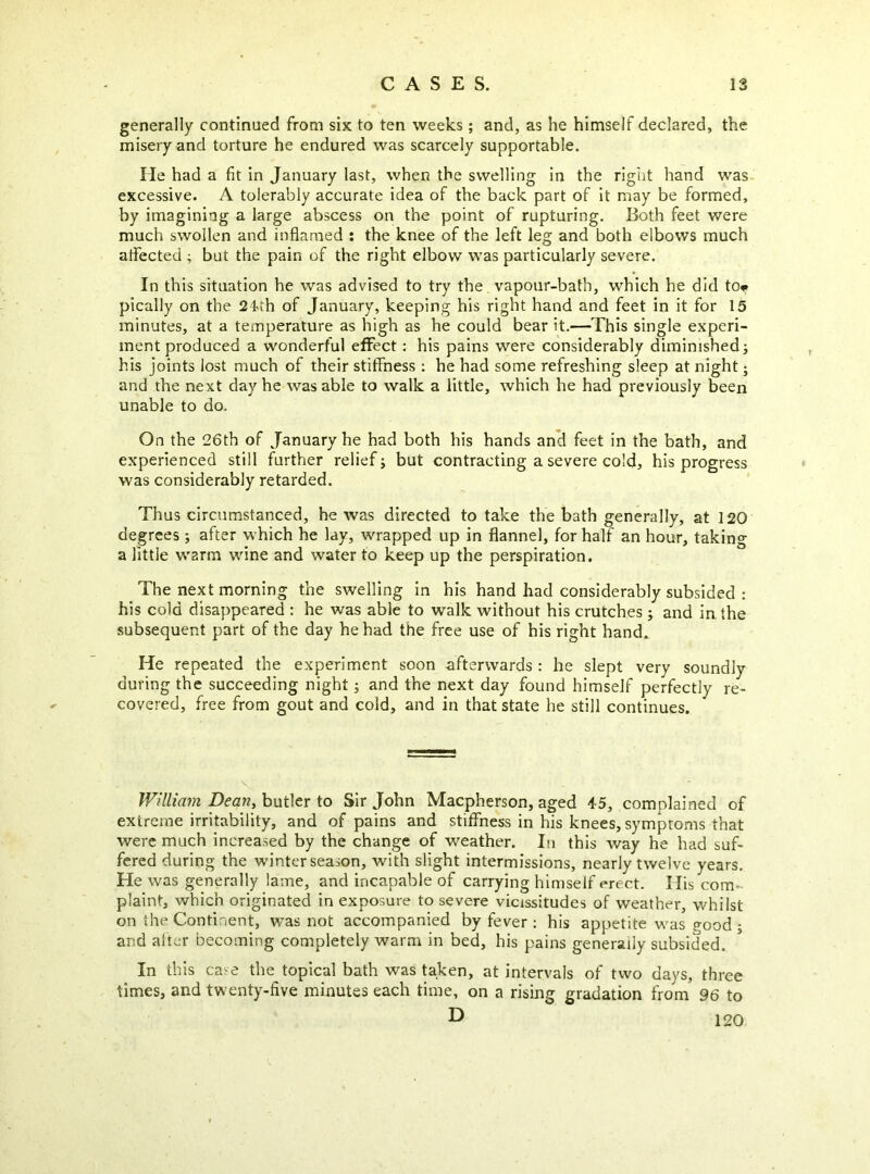 generally continued from six to ten weeks ; and, as he himself declared, the misery and torture he endured was scarcely supportable. He had a fit in January last, when the swelling in the right hand was excessive. A tolerably accurate idea of the back part of it may be formed, by imagining a large abscess on the point of rupturing. Both feet were much swollen and inflamed ; the knee of the left leg and both elbows much aflected ; but the pain of the right elbow was particularly severe. In this situation he was advised to try the vapour-bath, which he did tOf pically on the 24'th of January, keeping his right hand and feet in it for 15 minutes, at a temperature as high as he could bear it.—This single experi- ment produced a wonderful effect: his pains were considerably diminished; his joints lost much of their stiffness : he had some refreshing sleep at night; and the next day he was able to walk a little, which he had previously been unable to do. On the 26th of January he had both his hands an^ feet in the bath, and experienced still further relief; but contracting a severe cold, his progress was considerably retarded. Thus circumstanced, he was directed to take the bath generally, at 120 degrees; after which he lay, wrapped up in flannel, for half an hour, taking a little warm wine and water to keep up the perspiration. The next morning the swelling in his hand had considerably subsided : his cold disappeared : he was able to walk without his crutches; and in the subsequent part of the day he had the free use of his right hand. He repeated the experiment soon afterwards : he slept very soundly during the succeeding night; and the next day found himself perfectly re- covered, free from gout and cold, and in that state he still continues. William Dean, hvit\tr io Sir John Macpherson, aged 45, complained of extreme irritability, and of pains and stiffness in his knees, symptoms that were much increased by the change of weather. Iti this way he had suf- fered during the winter season, with slight intermissions, nearly twelve years. He was generally lame, and incapable of carrying himself erect. His com- plaint, which originated in exposure to severe vicissitudes of weather, whilst on the Continent, was not accompanied by fever ; his appetite was o-ood ; and after becoming completely warm in bed, his pains generally subsided. In this case the topical bath was taken, at intervals of two days, three times, and twenty-five minutes each time, on a rising gradation from 96 to ^ 120