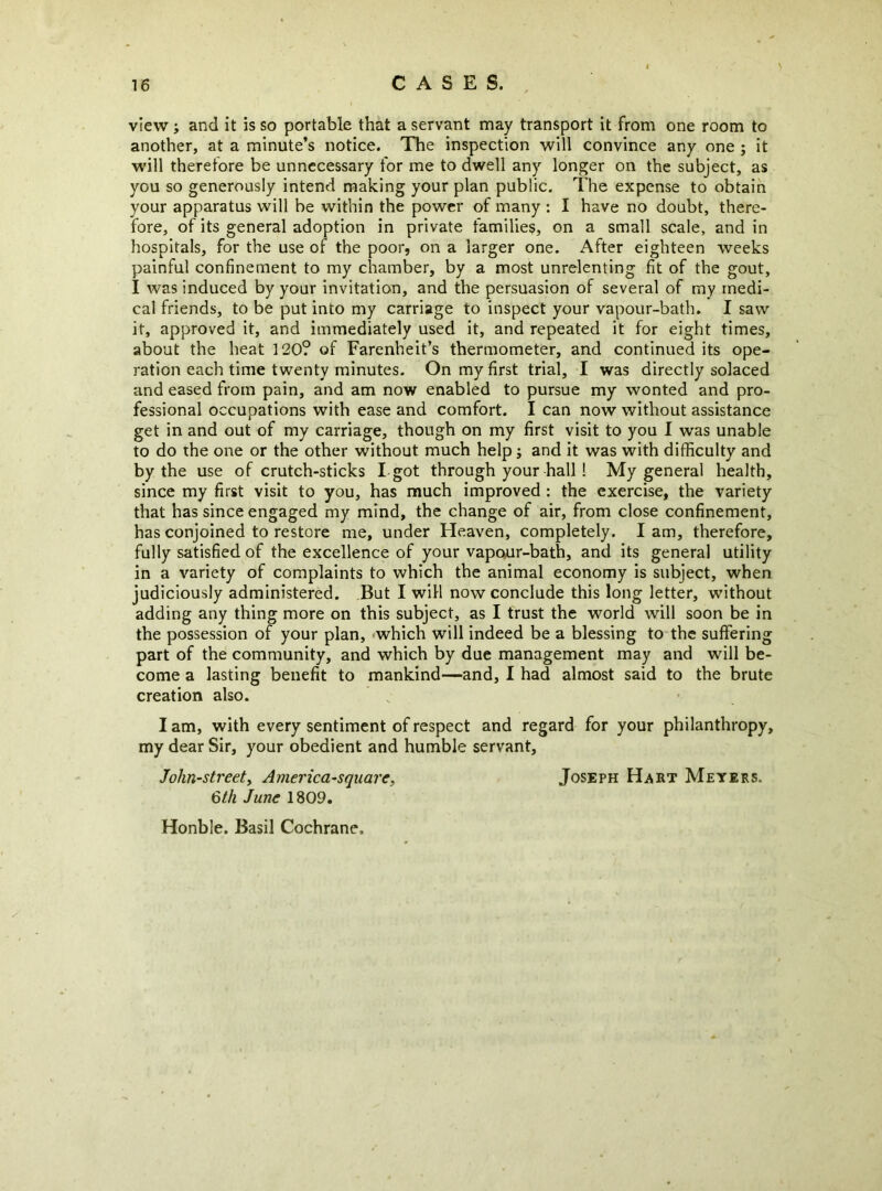 view; and it is so portable that a servant may transport it from one room to another, at a minute’s notice. The inspection will convince any one ; it will theretore be unnecessary for me to dwell any longer on the subject, as you so generously intend making your plan public. The expense to obtain your apparatus will be within the power of many ; I have no doubt, there- fore, of its general adoption in private families, on a small scale, and in hospitals, for the use of the poor, on a larger one. After eighteen weeks painful confinement to my chamber, by a most unrelenting fit of the gout, I was induced by your invitation, and the persuasion of several of my medi- cal friends, to be put into my carriage to inspect your vapour-bath. I saw it, approved it, and immediately used it, and repeated it for eight times, about the heat 120? of Farenheit’s thermometer, and continued its ope- ration each time twenty minutes. On my first trial, I was directly solaced and eased from pain, and am now enabled to pursue my wonted and pro- fessional occupations with ease and comfort. I can now without assistance get in and out of my carriage, though on my first visit to you I was unable to do the one or the other without much help; and it was with difficulty and by the use of crutch-sticks I-got through your hall! My general health, since my first visit to you, has much improved : the exercise, the variety that has since engaged my mind, the change of air, from close confinement, has conjoined to restore me, under Heaven, completely. lam, therefore, fully satisfied of the excellence of your vapour-bath, and its general utility in a variety of complaints to which the animal economy is subject, when judiciously administered. But I will now conclude this long letter, without adding any thing more on this subject, as I trust the world will soon be in the possession of your plan, -which will indeed be a blessing to the suffering part of the community, and which by due management may and will be- come a lasting benefit to mankind—and, I had almost said to the brute creation also. I am, with every sentiment of respect and regard for your philanthropy, my dear Sir, your obedient and humble servant, John-streety America-square, Joseph Hart Meyers. 6th June 1809. Honble. Basil Cochrane.