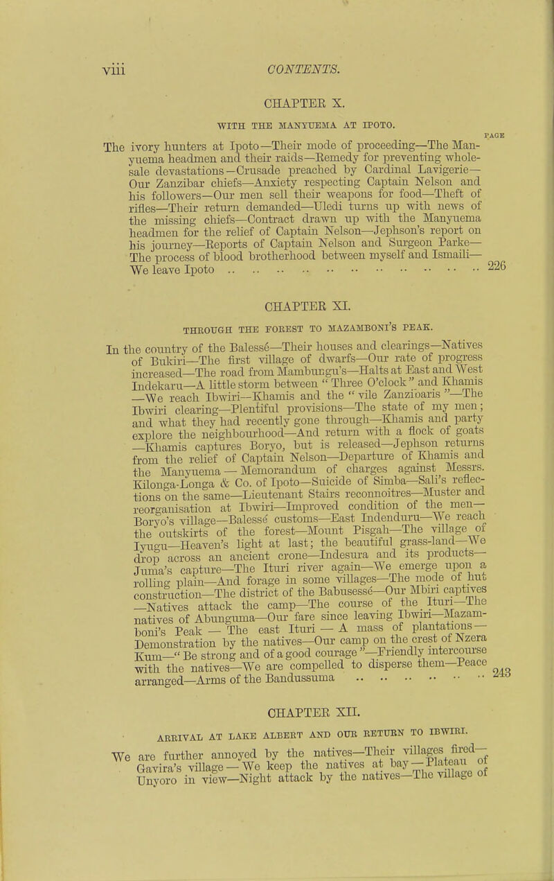 PAGK CHAPTEE X. WITH THE MANYUEMA AT IPOTO. The ivory hunters at Ipoto— Their mode of proceeding—The Man yuema headmen and their raids—Eemedy for preventing whole- sale devastations—Crusade preached by Cardinal Lavigerie— Our Zanzibar chiefs—Anxiety respecting Captain Nelson and his followers—Our men sell their weapons for food—Theft of rifles—Their return demanded—Uledi turns up with news of the missing chiefs—Contract drawn up with the Manyuema headmen for the relief of Captain Nelson—Jephson's report on his journey—Eeports of Captain Nelson and Surgeon Parke— The process of blood brotherhood between myself and Ismaili— We leave Ipoto 226 CHAPTEE XI. THROUGH THE FOREST TO MAZAMBONl'S PEAK. In the country of the Balesse—Their houses and clearings—Natives of Bukiri—The first village of dwarfs—Our rate of progress increased—The road from Mambungu's—Halts at East and West Indekaru—A little storm between  Three O'clock and Khamis —We reach Ibwiri—Khamis and the  vile Zanzioans —The Ibwiri clearing—Plentiful provisions—The state of my men; and what they had recently gone through—Khamis and party explore the neighbourhood—And return with a flock of goats —Khamis captures Boryo, but is released—Jephson returns from the relief of Captain Nelson—Departure of Khamis aud the Manyuema — Memorandum of charges agamst Messrs. Kilonga-Longa & Co. of Ipoto—Suicide of Simba—Sail's reflec- tions on the same—Lieutenant Stairs reconnoitres—Muster and reorganisation at Ibwiri—Improved condition of the men— Boryo's village—Balesse customs—East Indenduru—We reach the outskirts of the forest—Mount Pisgah—The village of Iyugu—Heaven's light at last; the beautiful grass-land—We drop across an ancient crone—Indesura and its products— Jnma's capture—The Ituri river again—We emerge upon a rolling plain—And forage in some villages—The mode of huu construction-The district of the Babusesse-Our Mbm captives —Natives attack the camp—The course of the _ Ituri—±he natives of Abungmna—Our fare since leaving Ibwiri-Mazani- boni's Peak — The east Ituri — A mass of plantations- Demonstration by the natives—Our camp on the crest ot Nzera Kum— Be strong and of a good courage —Friendly intercourse with the natives—We are compelled to disperse them—Peace arranged—Arms of the Bandussuma CHAPTEE XII. ARRIVAL AT LAKE ALBERT AND OUR RETURN TO IBWIRI. We are further annoyed by the, natives-Their villages fired- Gavira's village-We keep the natives at bay-Bateau at Unyoro in view—Night attack by the natives—The village ot