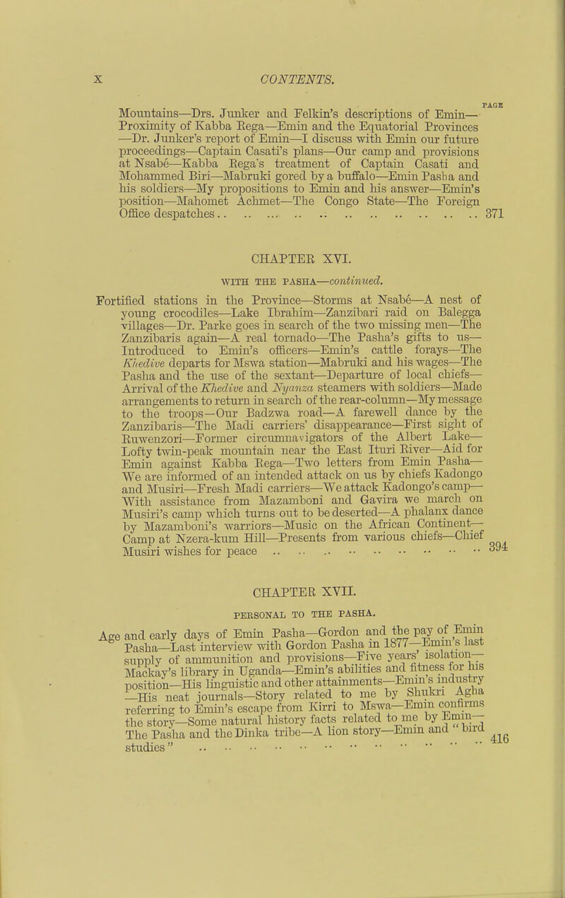 TAGE Mountains—Drs. Junker and Felkin's descriptions of Emm— Proximity of Kabba Eega— Emin and the Equatorial Provinces —Dr. Junker's report of Emin—I discuss with Emin our future proceedings—Captain Casati's plans—Our camp and provisions at Nsabe—Kabba Eega's treatment of Captain Casati and Mohammed Biri—Mabruki gored by a buffalo—Emin Pasha and Ms soldiers—My propositions to Emin and his answer—Emin's position—Mahomet Achmet—The Congo State—The Eoreign Fortified stations in the Province—Storms at Nsabe—A nest of young crocodiles—Lake Ibrahim—Zanzibari raid on Balegga villages—Dr. Parke goes in search of the two missing men—The Zanzibaris again—A real tornado—The Pasha's gifts to us— Introduced to Emin's officers—Emin's cattle forays—The Khedive departs for Mswa station—Mabruki and his wages—The Pasha and the use of the sextant—Departure of local chiefs— Arrival of the Khedive and Nyanza steamers with soldiers—Made arrangements to return in search of the rear-column—My message to the troops—Our Badzwa road—A farewell dance by the Zanzibaris—The Madi carriers' disappearance—First sight of Euwenzori—Former circumnavigators of the Albert Lake— Lofty twin-peak mountain near the East Ituri Eiver—Aid for Emin against Kabba Eega—Two letters from Emin Pasha— We are informed of an intended attack on us by chiefs Kadongo and Musiri—Fresh Madi carriers—We attack Kadongo's camp— With assistance from Mazamboni and Gavira we march on Musiri's camp which turns out to be deserted—A phalanx dance by Mazamboni's warriors—Music on the African Continent- Camp at Nzera-kum Hill—Presents from various chiefs—Chief Musiri wishes for peace Office despatches 371 CHAPTEE XVI. with THE pasha—continued. CHAPTER XVII. PERSONAL TO THE PASHA. 416 studies 