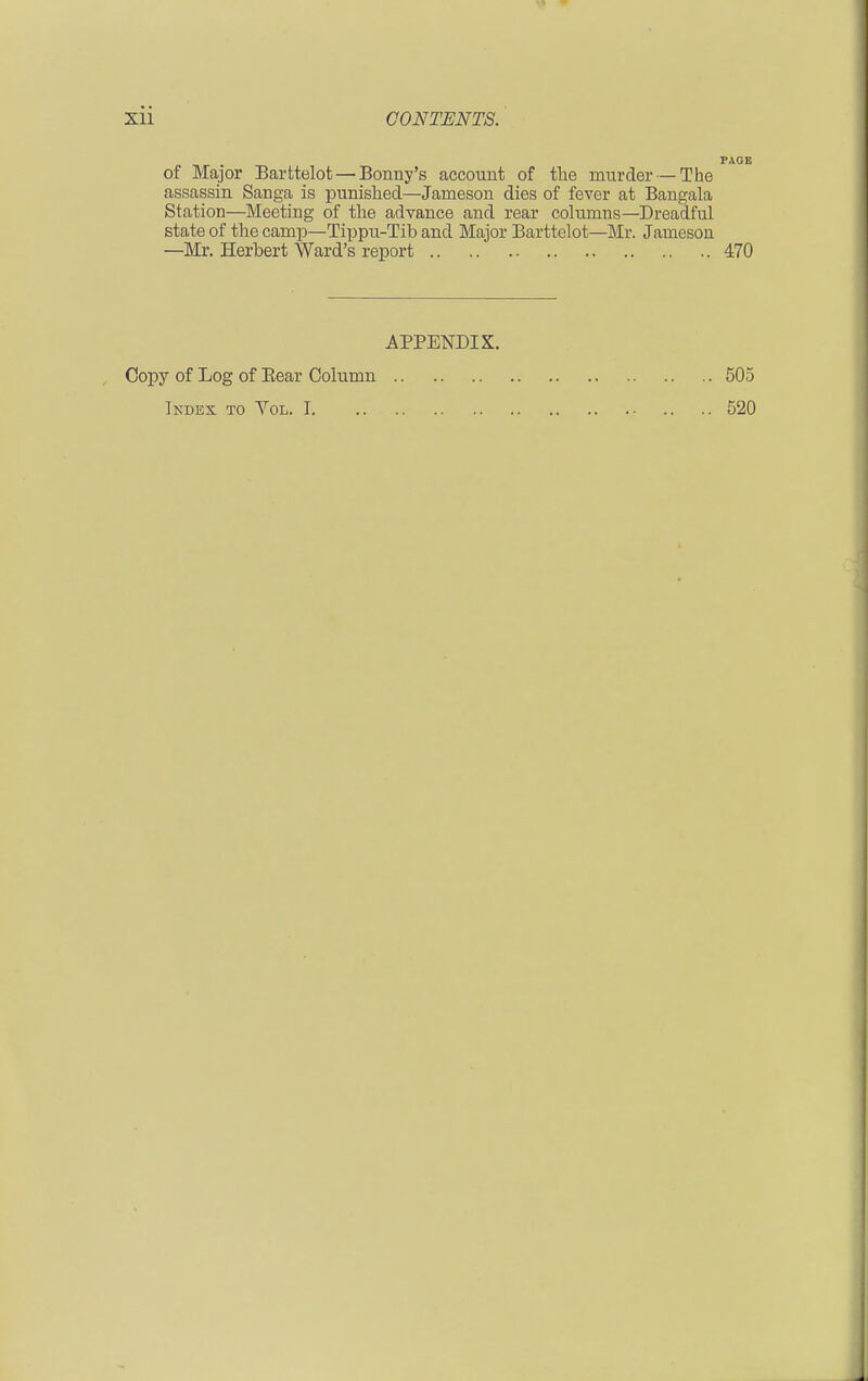 of Major Barttelot — Bonny's account of the murder—The assassin Sanga is punished—Jameson dies of fever at Bangala Station—Meeting of the advance and rear columns—Dreadful state of the camp—Tippu-Tib and Major Barttelot—Mr. Jameson —Mr. Herbert Ward's report 470 APPENDIX.. Copy of Log of Bear Column 505 Index to Vol. 1 520