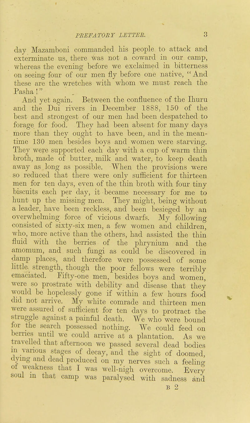 day Mazamboni commanded his people to attack and exterminate us, there was not a coward in our camp, whereas the evening before we exclaimed in bitterness on seeing four of our men fly before one native, And these are the wretches with whom we must reach the Pasha ! And yet again. Between the confluence of the Ihuru and the Dui rivers in December 1888, 150 of the best and strongest of our men had been despatched to forage for food. They had been absent for many days more than they ought to have been, and in the mean- time 130 men besides boys and women were starving. They were supported each day with a cup of warm thin broth, made of butter, milk and water, to keep death away as. long as possible. When the provisions were so reduced that there were only sufficient for thirteen men for ten days, even of the thin broth with four tiny biscuits each per day, it became necessary for me to hunt up the missing men. They might, being without a leader, have been reckless, and been besieged by an overwhelming force of vicious dwarfs. My following consisted of sixty-six men, a few women and children, who, more active than the others, had assisted the thin fluid with the berries of the phrynium and the amomum, and such fungi as could be discovered in damp places, and therefore were possessed of some little, strength, though the poor fellows were terribly emaciated. Fifty-one men, besides boys and women, were so prostrate with debility and disease that they would be hopelessly gone if within a few hours food did not arrive. My white comrade and thirteen men were assured of sufficient for ten days to protract the struggle against a painful death. We who were bound for the search possessed nothing. We could feed on berries until we could arrive at a plantation. As we travelled that afternoon we passed several dead bodies in various stages of decay, and the sight of doomed, dying and dead produced on my nerves such a feelino- ol weakness that I was well-nigh overcome. Every soul m that camp was paralysed with sadness and B 2